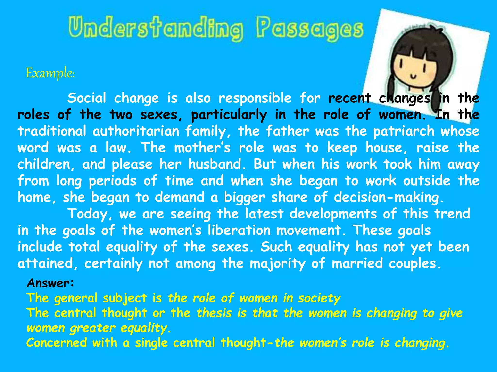Example:
Social change is also responsible for recent changes in the
roles of the two sexes, particularly in the role of women. In the
traditional authoritarian family, the father was the patriarch whose
word was a law. The mother’s role was to keep house, raise the
children, and please her husband. But when his work took him away
from long periods of time and when she began to work outside the
home, she began to demand a bigger share of decision-making.
Today, we are seeing the latest developments of this trend
in the goals of the women’s liberation movement. These goals
include total equality of the sexes. Such equality has not yet been
attained, certainly not among the majority of married couples.
Answer:
The general subject is the role of women in society
The central thought or the thesis is that the women is changing to give
women greater equality.
Concerned with a single central thought-the women’s role is changing.
 