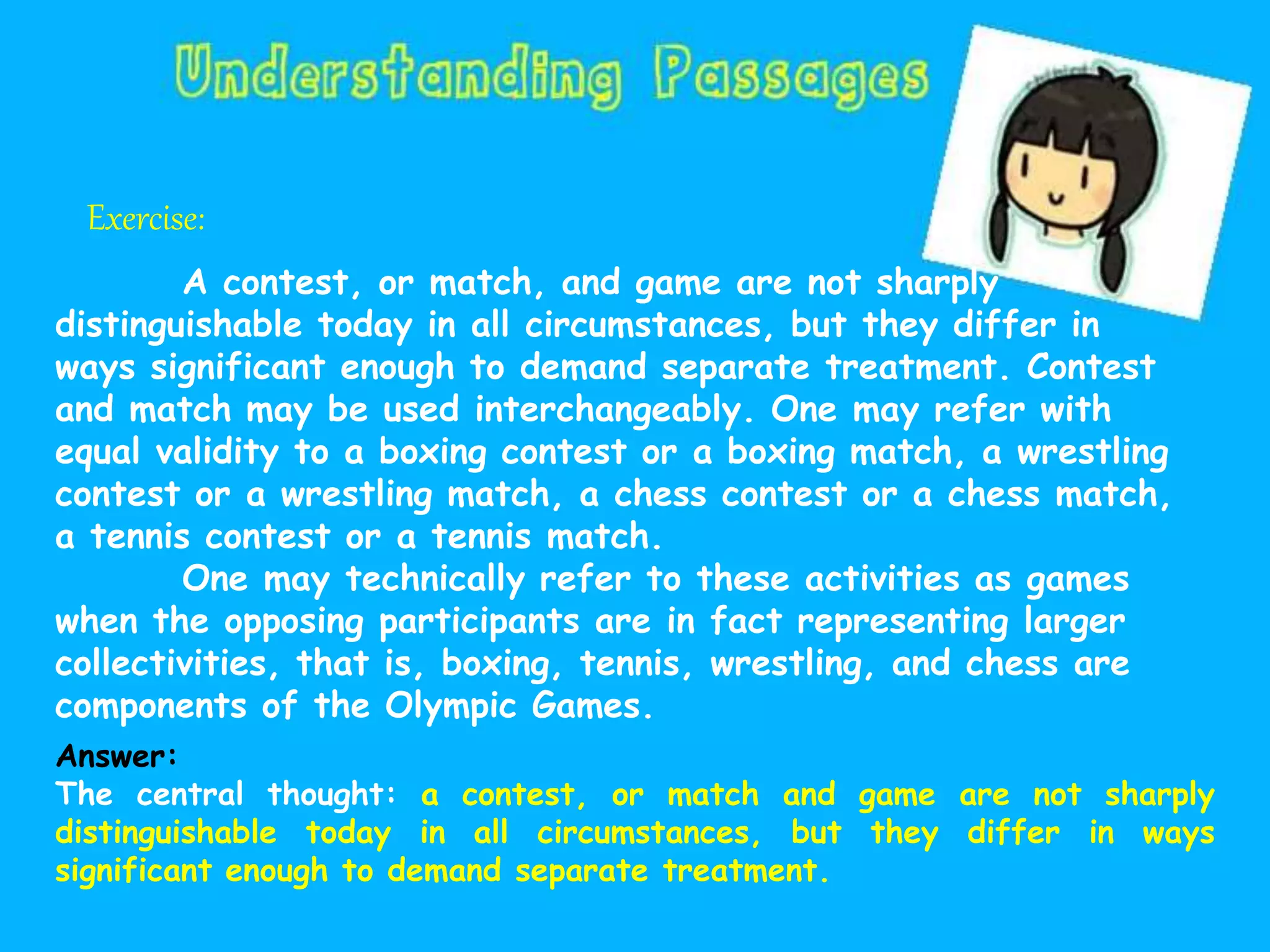 Exercise:
A contest, or match, and game are not sharply
distinguishable today in all circumstances, but they differ in
ways significant enough to demand separate treatment. Contest
and match may be used interchangeably. One may refer with
equal validity to a boxing contest or a boxing match, a wrestling
contest or a wrestling match, a chess contest or a chess match,
a tennis contest or a tennis match.
One may technically refer to these activities as games
when the opposing participants are in fact representing larger
collectivities, that is, boxing, tennis, wrestling, and chess are
components of the Olympic Games.
Answer:
The central thought: a contest, or match and game are not sharply
distinguishable today in all circumstances, but they differ in ways
significant enough to demand separate treatment.
 