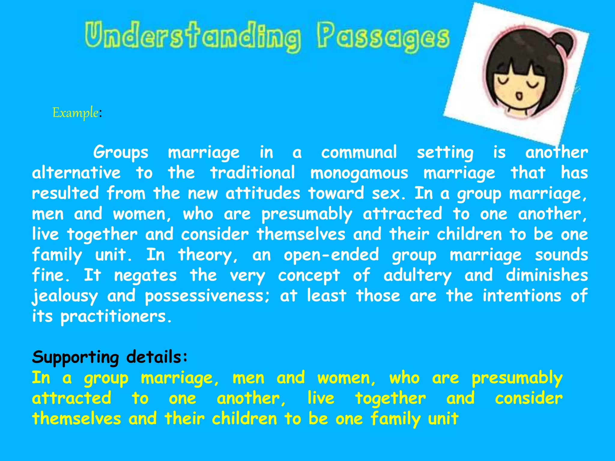 Example:
Groups marriage in a communal setting is another
alternative to the traditional monogamous marriage that has
resulted from the new attitudes toward sex. In a group marriage,
men and women, who are presumably attracted to one another,
live together and consider themselves and their children to be one
family unit. In theory, an open-ended group marriage sounds
fine. It negates the very concept of adultery and diminishes
jealousy and possessiveness; at least those are the intentions of
its practitioners.
Supporting details:
In a group marriage, men and women, who are presumably
attracted to one another, live together and consider
themselves and their children to be one family unit
 