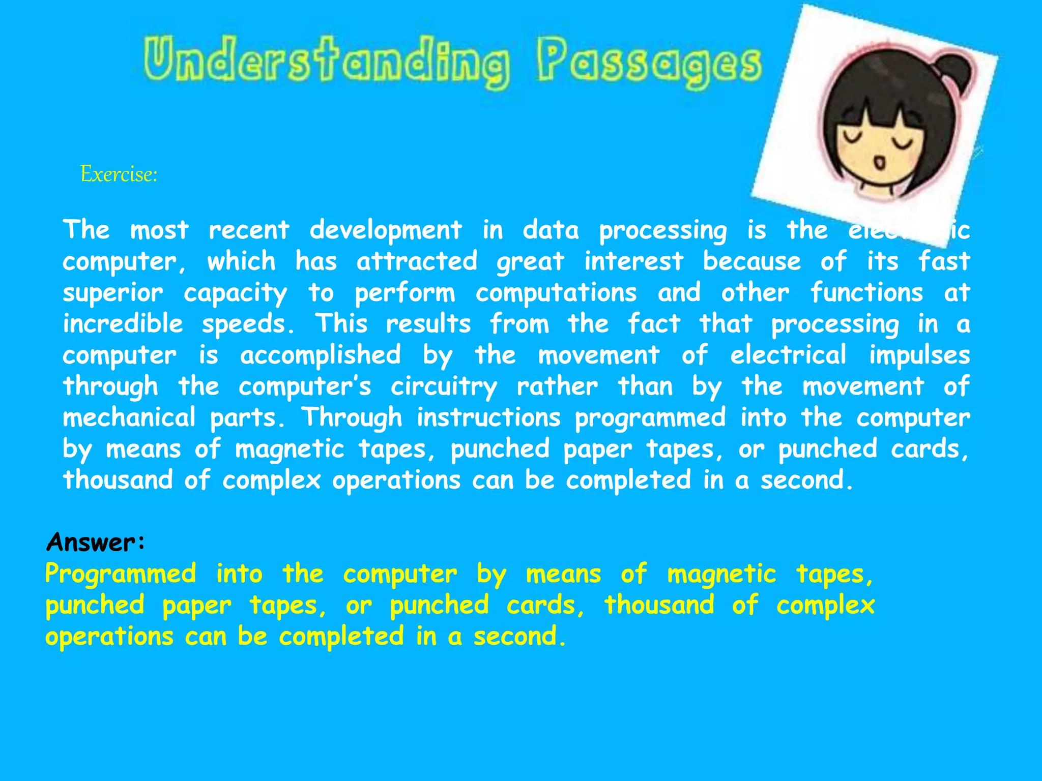 Exercise:
The most recent development in data processing is the electronic
computer, which has attracted great interest because of its fast
superior capacity to perform computations and other functions at
incredible speeds. This results from the fact that processing in a
computer is accomplished by the movement of electrical impulses
through the computer’s circuitry rather than by the movement of
mechanical parts. Through instructions programmed into the computer
by means of magnetic tapes, punched paper tapes, or punched cards,
thousand of complex operations can be completed in a second.
Answer:
Programmed into the computer by means of magnetic tapes,
punched paper tapes, or punched cards, thousand of complex
operations can be completed in a second.
 