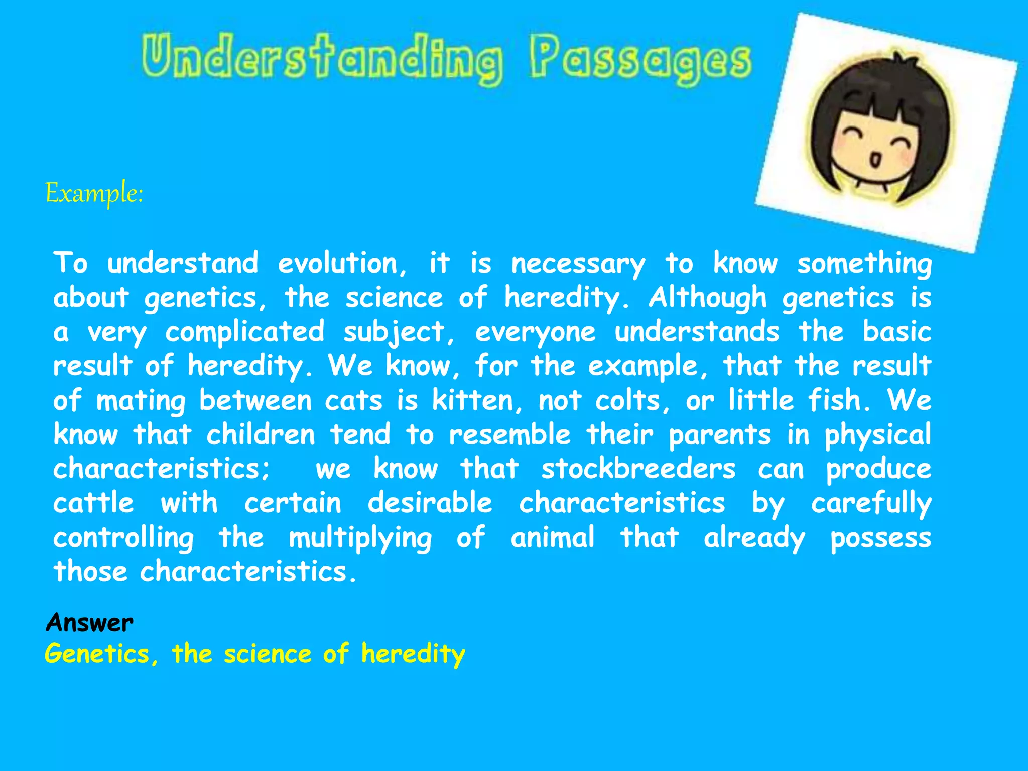 Example:
To understand evolution, it is necessary to know something
about genetics, the science of heredity. Although genetics is
a very complicated subject, everyone understands the basic
result of heredity. We know, for the example, that the result
of mating between cats is kitten, not colts, or little fish. We
know that children tend to resemble their parents in physical
characteristics; we know that stockbreeders can produce
cattle with certain desirable characteristics by carefully
controlling the multiplying of animal that already possess
those characteristics.
Answer
Genetics, the science of heredity
 