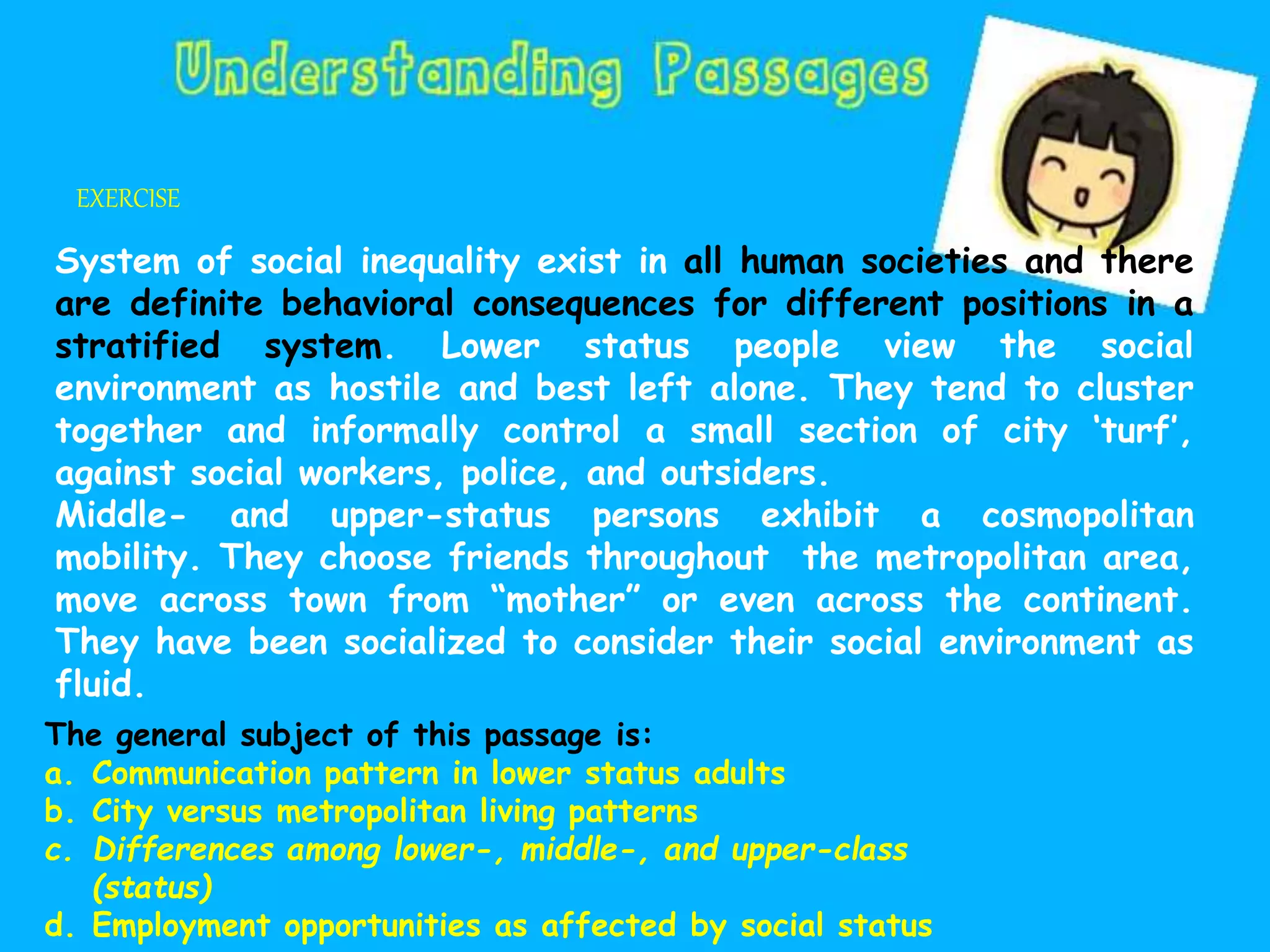 EXERCISE
System of social inequality exist in all human societies and there
are definite behavioral consequences for different positions in a
stratified system. Lower status people view the social
environment as hostile and best left alone. They tend to cluster
together and informally control a small section of city ‘turf’,
against social workers, police, and outsiders.
Middle- and upper-status persons exhibit a cosmopolitan
mobility. They choose friends throughout the metropolitan area,
move across town from “mother” or even across the continent.
They have been socialized to consider their social environment as
fluid.
The general subject of this passage is:
a. Communication pattern in lower status adults
b. City versus metropolitan living patterns
c. Differences among lower-, middle-, and upper-class
(status)
d. Employment opportunities as affected by social status
 
