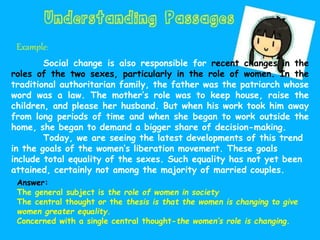 Example:
Social change is also responsible for recent changes in the
roles of the two sexes, particularly in the role of women. In the
traditional authoritarian family, the father was the patriarch whose
word was a law. The mother’s role was to keep house, raise the
children, and please her husband. But when his work took him away
from long periods of time and when she began to work outside the
home, she began to demand a bigger share of decision-making.
Today, we are seeing the latest developments of this trend
in the goals of the women’s liberation movement. These goals
include total equality of the sexes. Such equality has not yet been
attained, certainly not among the majority of married couples.
Answer:
The general subject is the role of women in society
The central thought or the thesis is that the women is changing to give
women greater equality.
Concerned with a single central thought-the women’s role is changing.
 