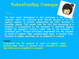 Exercise:
The most recent development in data processing is the electronic
computer, which has attracted great interest because of its fast
superior capacity to perform computations and other functions at
incredible speeds. This results from the fact that processing in a
computer is accomplished by the movement of electrical impulses
through the computer’s circuitry rather than by the movement of
mechanical parts. Through instructions programmed into the computer
by means of magnetic tapes, punched paper tapes, or punched cards,
thousand of complex operations can be completed in a second.
Answer:
Programmed into the computer by means of magnetic tapes,
punched paper tapes, or punched cards, thousand of complex
operations can be completed in a second.
 
