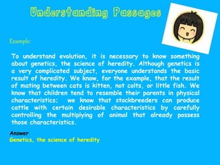 Example:
To understand evolution, it is necessary to know something
about genetics, the science of heredity. Although genetics is
a very complicated subject, everyone understands the basic
result of heredity. We know, for the example, that the result
of mating between cats is kitten, not colts, or little fish. We
know that children tend to resemble their parents in physical
characteristics; we know that stockbreeders can produce
cattle with certain desirable characteristics by carefully
controlling the multiplying of animal that already possess
those characteristics.
Answer
Genetics, the science of heredity
 
