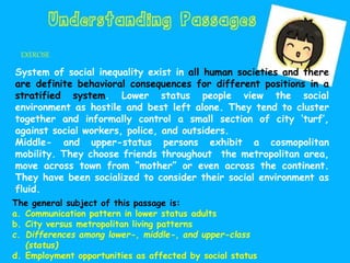 EXERCISE
System of social inequality exist in all human societies and there
are definite behavioral consequences for different positions in a
stratified system. Lower status people view the social
environment as hostile and best left alone. They tend to cluster
together and informally control a small section of city ‘turf’,
against social workers, police, and outsiders.
Middle- and upper-status persons exhibit a cosmopolitan
mobility. They choose friends throughout the metropolitan area,
move across town from “mother” or even across the continent.
They have been socialized to consider their social environment as
fluid.
The general subject of this passage is:
a. Communication pattern in lower status adults
b. City versus metropolitan living patterns
c. Differences among lower-, middle-, and upper-class
(status)
d. Employment opportunities as affected by social status
 