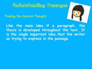 Finding the Central Thought
Like the main idea if a paragraph, the
thesis is developed throughout the text. It
is the single important idea that the writer
us trying to express in the passage.
 