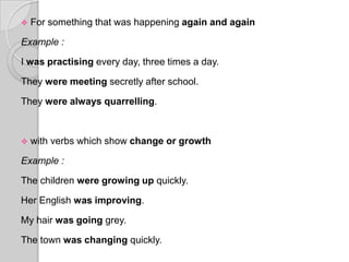    For something that was happening again and again

Example :

I was practising every day, three times a day.

They were meeting secretly after school.

They were always quarrelling.



   with verbs which show change or growth

Example :

The children were growing up quickly.

Her English was improving.

My hair was going grey.

The town was changing quickly.
 