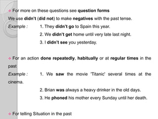    For more on these questions see question forms
We use didn’t (did not) to make negatives with the past tense.
Example :          1. They didn’t go to Spain this year.
                   2. We didn’t get home until very late last night.
                   3. I didn’t see you yesterday.


   For an action done repeatedly, habitually or at regular times in the
past
Example :          1. We saw the movie 'Titanic' several times at the
cinema.
                   2. Brian was always a heavy drinker in the old days.
                   3. He phoned his mother every Sunday until her death.


   For telling Situation in the past
 