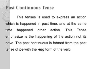 Past Continuous Tense
       This tenses is used to express an action
which is happened in past time. and at the same
time   happened     other    action.   This   Tense
emphasize is the happening of the action not its
have. The past continuous is formed from the past
tense of be with the -ing form of the verb.
 