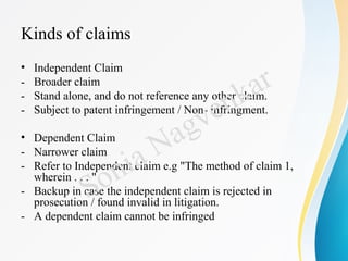 Kinds of claims
• Independent Claim
- Broader claim
- Stand alone, and do not reference any other claim.
- Subject to patent infringement / Non- infringment.
• Dependent Claim
- Narrower claim
- Refer to Independent claim e.g "The method of claim 1,
wherein . . . "
- Backup in case the independent claim is rejected in
prosecution / found invalid in litigation.
- A dependent claim cannot be infringed
Sonia Nagvenkar
 