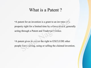 What is a Patent ?
•A patent for an invention is a grant to an inventor of a
property right for a limited time by a Government, generally
acting through a Patent and Trademark Office.
•A patent gives its owner the right to EXCLUDE other
people from making, using or selling the claimed invention.
Sonia Nagvenkar
 