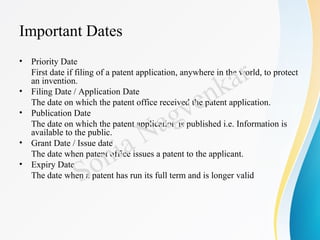 Important Dates
• Priority Date
First date if filing of a patent application, anywhere in the world, to protect
an invention.
• Filing Date / Application Date
The date on which the patent office received the patent application.
• Publication Date
The date on which the patent application is published i.e. Information is
available to the public.
• Grant Date / Issue date
The date when patent office issues a patent to the applicant.
• Expiry Date
The date when a patent has run its full term and is longer valid
Sonia Nagvenkar
 