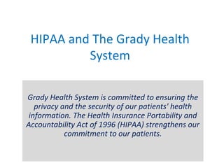 HIPAA and The Grady Health
System
Grady Health System is committed to ensuring the
privacy and the security of our patients' health
information. The Health Insurance Portability and
Accountability Act of 1996 (HIPAA) strengthens our
commitment to our patients.
 