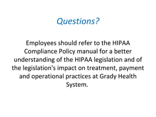Questions?
Employees should refer to the HIPAA
Compliance Policy manual for a better
understanding of the HIPAA legislation and of
the legislation's impact on treatment, payment
and operational practices at Grady Health
System.
 