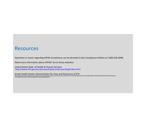 Resources
Questions or issues regarding HIPAA Compliance can be directed to the Compliance Hotline at 1.800.349.4098.
Need more information about HIPAA? Go to these websites:
United States Dept. of Health & Human Services
http://www.hhs.gov/ocr/privacy/hipaa/understanding/index.html
Grady Health System General Rules for Uses and Disclosure of PHI
http://gradynet/PoliciesAndProcedures/default.aspx?RootFolder=%2fPoliciesAndProcedures%2fDocuments%2fHIPAA&FolderCTID=0x01200053BB21193D38E943AED3ED3C504AEF7D&View=
%7bF1004619%2d2D71%2d442D%2d8ACA%2d140308A8B246%7d
 