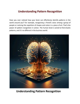Understanding Pattern Recognition
Have you ever noticed how your brain can effortlessly identify patterns in the
world around you? For example, recognizing a friend’s voice among a group of
people or noticing the repetition of shapes and colors in a piece of art. That’s the
power of pattern recognition in action. The human brain is wired to find chaotic
patterns, and it’s no different in the business world.
 