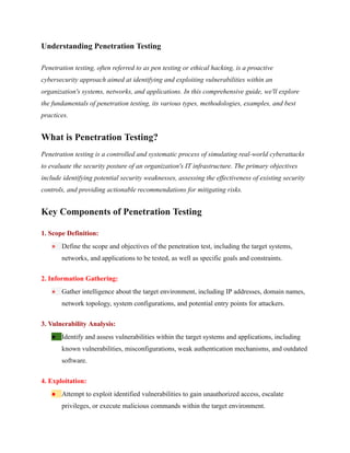 Understanding Penetration Testing
Penetration testing, often referred to as pen testing or ethical hacking, is a proactive
cybersecurity approach aimed at identifying and exploiting vulnerabilities within an
organization's systems, networks, and applications. In this comprehensive guide, we'll explore
the fundamentals of penetration testing, its various types, methodologies, examples, and best
practices.
What is Penetration Testing?
Penetration testing is a controlled and systematic process of simulating real-world cyberattacks
to evaluate the security posture of an organization's IT infrastructure. The primary objectives
include identifying potential security weaknesses, assessing the effectiveness of existing security
controls, and providing actionable recommendations for mitigating risks.
Key Components of Penetration Testing
1. Scope Definition:
● Define the scope and objectives of the penetration test, including the target systems,
networks, and applications to be tested, as well as specific goals and constraints.
2. Information Gathering:
● Gather intelligence about the target environment, including IP addresses, domain names,
network topology, system configurations, and potential entry points for attackers.
3. Vulnerability Analysis:
● Identify and assess vulnerabilities within the target systems and applications, including
known vulnerabilities, misconfigurations, weak authentication mechanisms, and outdated
software.
4. Exploitation:
● Attempt to exploit identified vulnerabilities to gain unauthorized access, escalate
privileges, or execute malicious commands within the target environment.
 