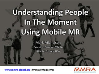 Understanding People
        In The Moment
       Using Mobile MR
                       Mark Michelson
                     Executive Director, MMRA
                       Atlanta, Georgia USA




www.mmra-global.org #mmra #MobileMR #MobileMR
              www.mmra-global.org #mmra
 