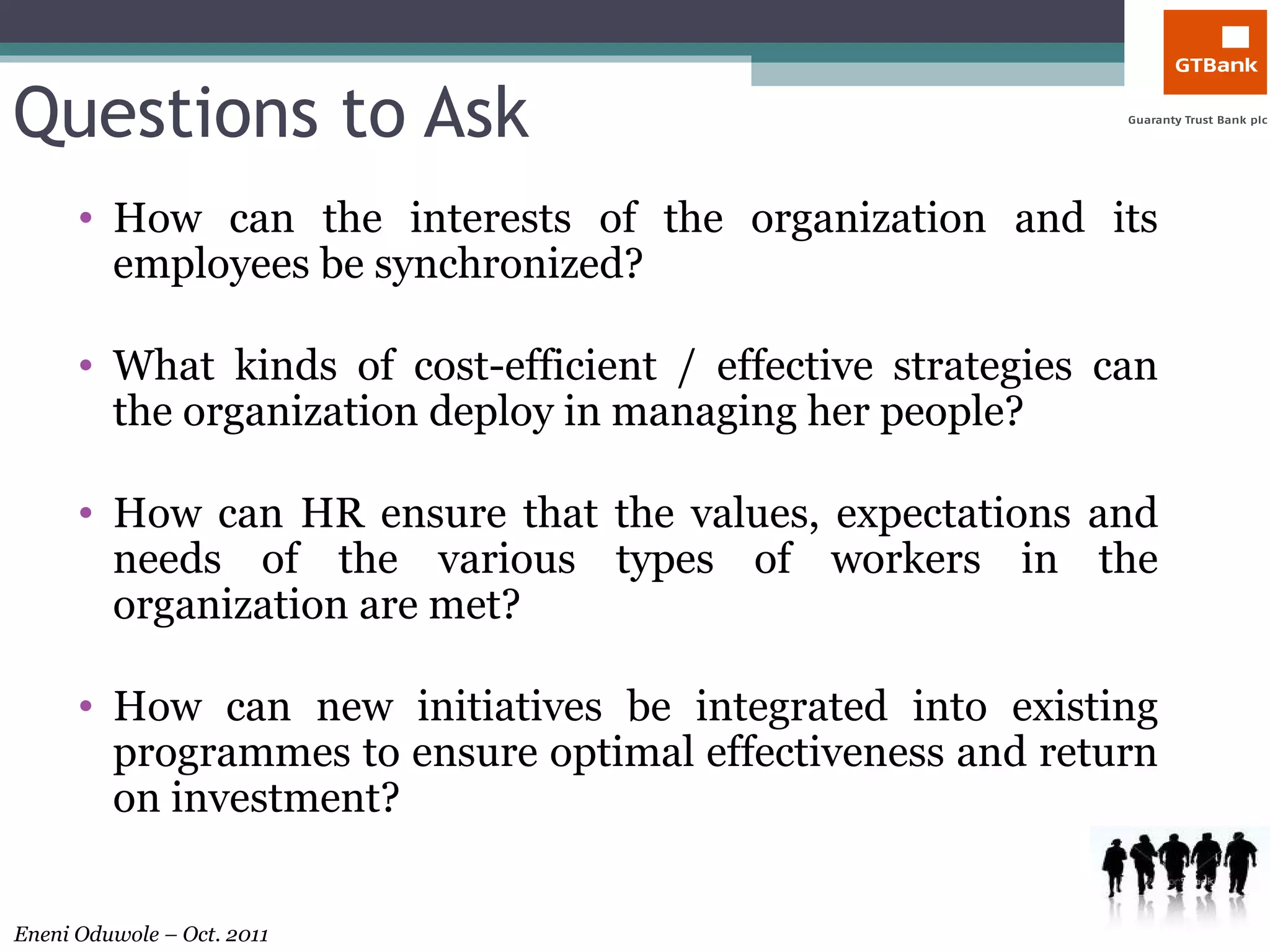 Questions to Ask How can the interests of the organization and its employees be synchronized? What kinds of cost-efficient / effective strategies can the organization deploy in managing her people? How can HR ensure that the values, expectations and needs of the various types of workers in the organization are met? How can new initiatives be integrated into existing programmes to ensure optimal effectiveness and return on investment? 