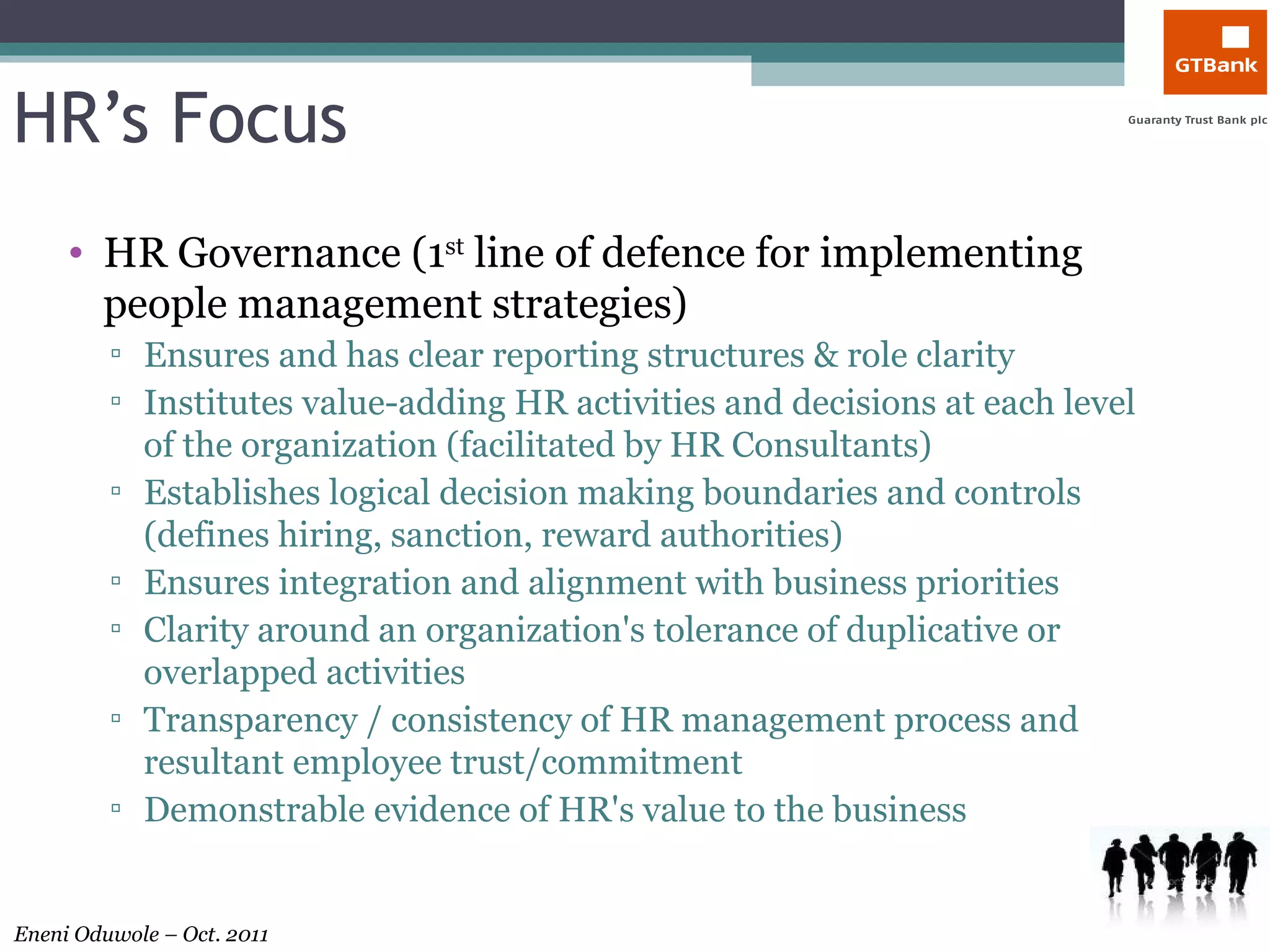 HR’s Focus HR Governance (1 st  line of defence for implementing people management strategies) Ensures and has clear reporting structures & role clarity  Institutes value-adding HR activities and decisions at each level of the organization (facilitated by HR Consultants) Establishes logical decision making boundaries and controls (defines hiring, sanction, reward authorities) Ensures integration and alignment with business priorities Clarity around an organization's tolerance of duplicative or overlapped activities Transparency / consistency of HR management process and resultant employee trust/commitment Demonstrable evidence of HR's value to the business  