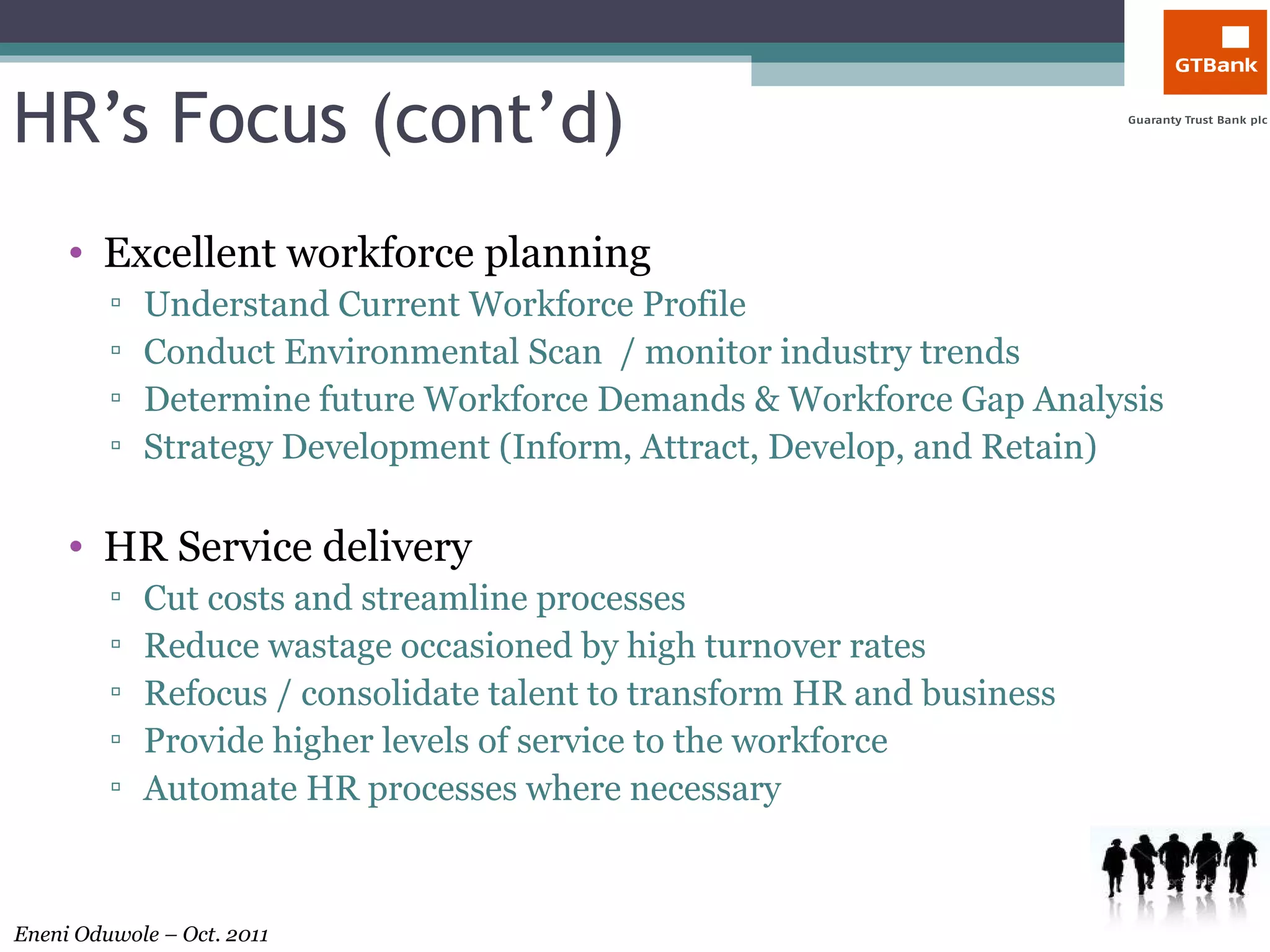 HR’s Focus (cont’d) Excellent workforce planning Understand Current Workforce Profile Conduct Environmental Scan  / monitor industry trends Determine future Workforce Demands & Workforce Gap Analysis Strategy Development (Inform, Attract, Develop, and Retain) HR Service delivery Cut costs and streamline processes Reduce wastage occasioned by high turnover rates Refocus / consolidate talent to transform HR and business Provide higher levels of service to the workforce Automate HR processes where necessary 