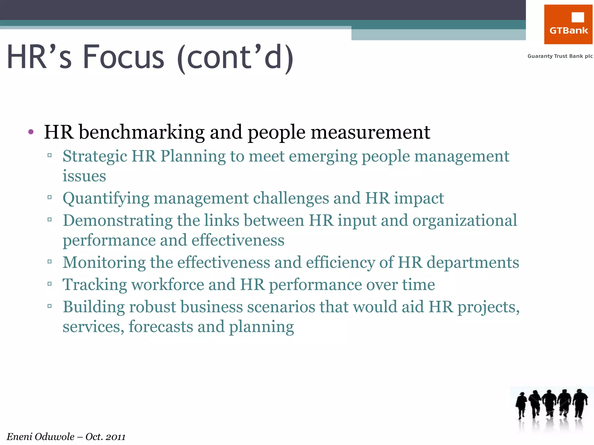 HR’s Focus (cont’d) HR benchmarking and people measurement Strategic HR Planning to meet emerging people management issues  Quantifying management challenges and HR impact  Demonstrating the links between HR input and organizational performance and effectiveness Monitoring the effectiveness and efficiency of HR departments  Tracking workforce and HR performance over time  Building robust business scenarios that would aid HR projects, services, forecasts and planning 