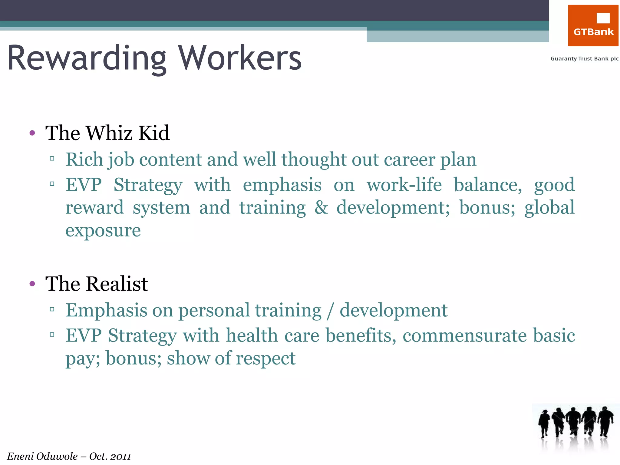 Rewarding Workers The Whiz Kid Rich job content and well thought out career plan EVP Strategy with emphasis on work-life balance, good reward system and training & development; bonus; global exposure The Realist Emphasis on personal training / development  EVP Strategy with health care benefits, commensurate basic pay; bonus; show of respect 