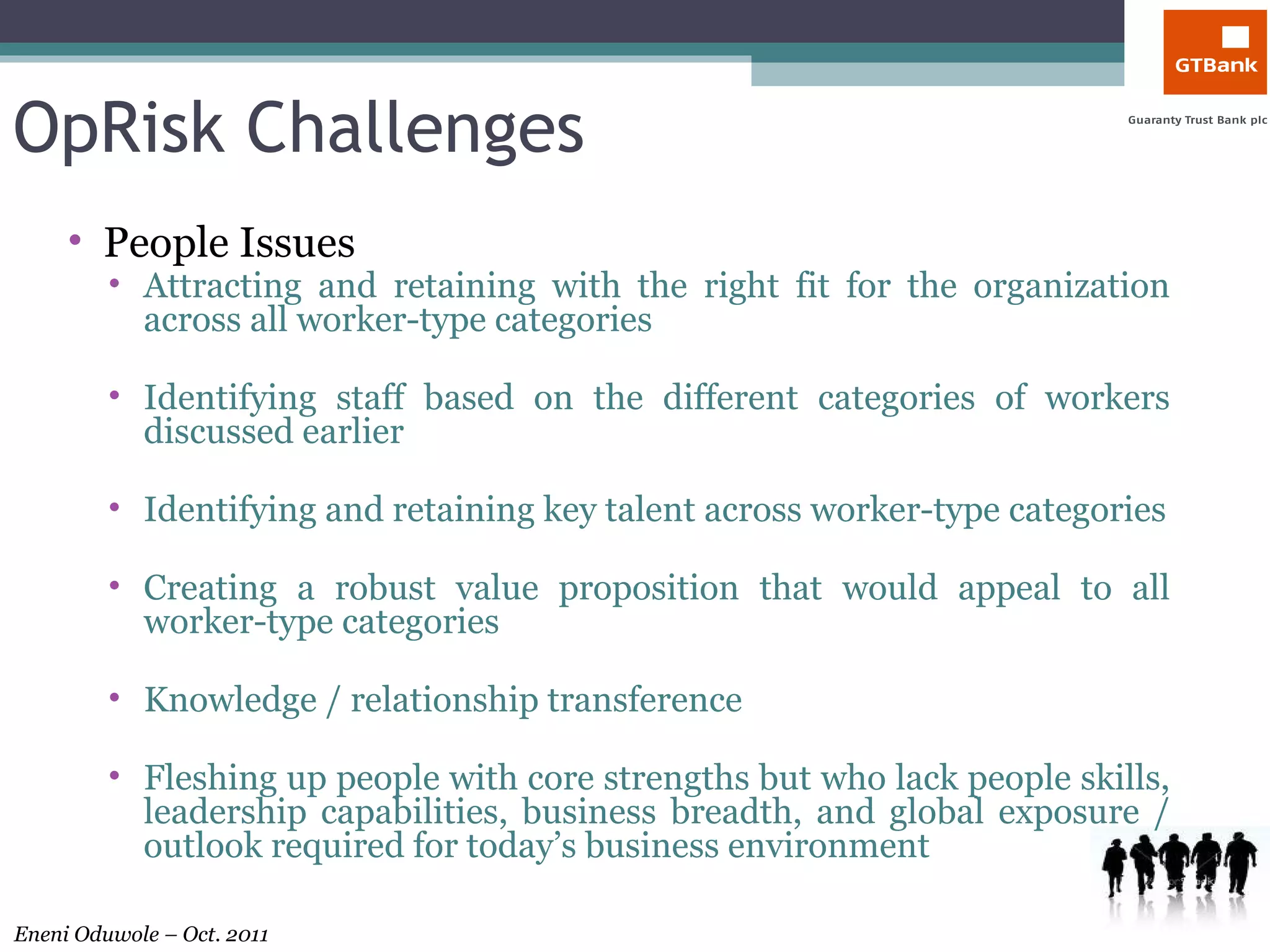 OpRisk Challenges People Issues Attracting and retaining with the right fit for the organization across all worker-type categories Identifying staff based on the different categories of workers discussed earlier Identifying and retaining key talent across worker-type categories Creating a robust value proposition that would appeal to all worker-type categories Knowledge / relationship transference  Fleshing up people with core strengths but who lack people skills, leadership capabilities, business breadth, and global exposure / outlook required for today’s business environment 