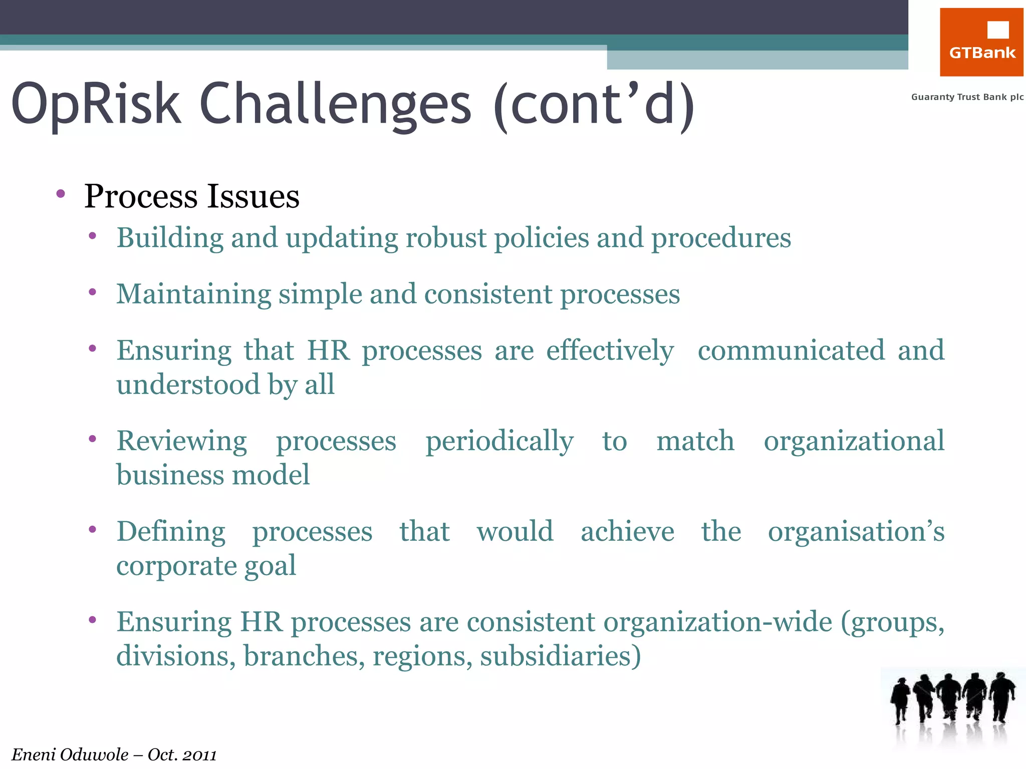OpRisk Challenges (cont’d) Process Issues Building and updating robust policies and procedures Maintaining simple and consistent processes Ensuring that HR processes are effectively  communicated and understood by all Reviewing processes periodically to match organizational business model Defining processes that would achieve the organisation’s corporate goal Ensuring HR processes are consistent organization-wide (groups, divisions, branches, regions, subsidiaries)  