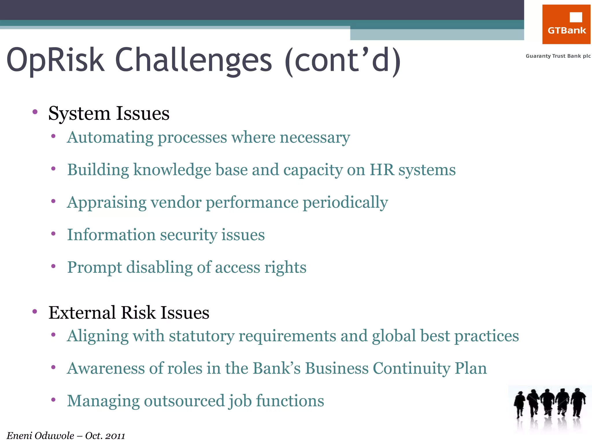 OpRisk Challenges (cont’d) System Issues Automating processes where necessary Building knowledge base and capacity on HR systems Appraising vendor performance periodically Information security issues Prompt disabling of access rights External Risk Issues Aligning with statutory requirements and global best practices Awareness of roles in the Bank’s Business Continuity Plan Managing outsourced job functions 
