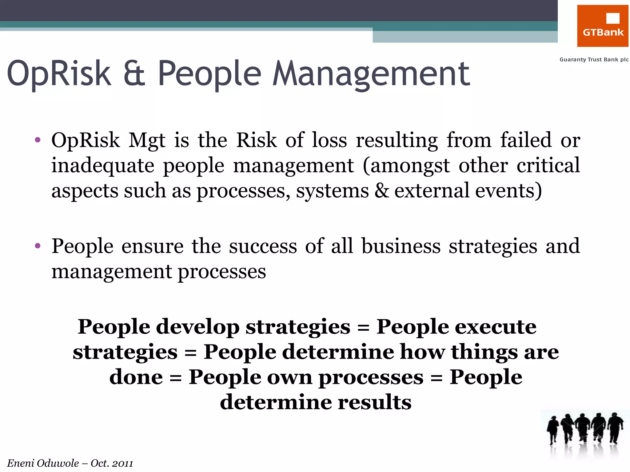 OpRisk & People Management OpRisk Mgt is the Risk of loss resulting from failed or inadequate people management (amongst other critical aspects such as processes, systems & external events) People ensure the success of all business strategies and management processes People develop strategies = People execute strategies = People determine how things are done = People own processes = People determine results 