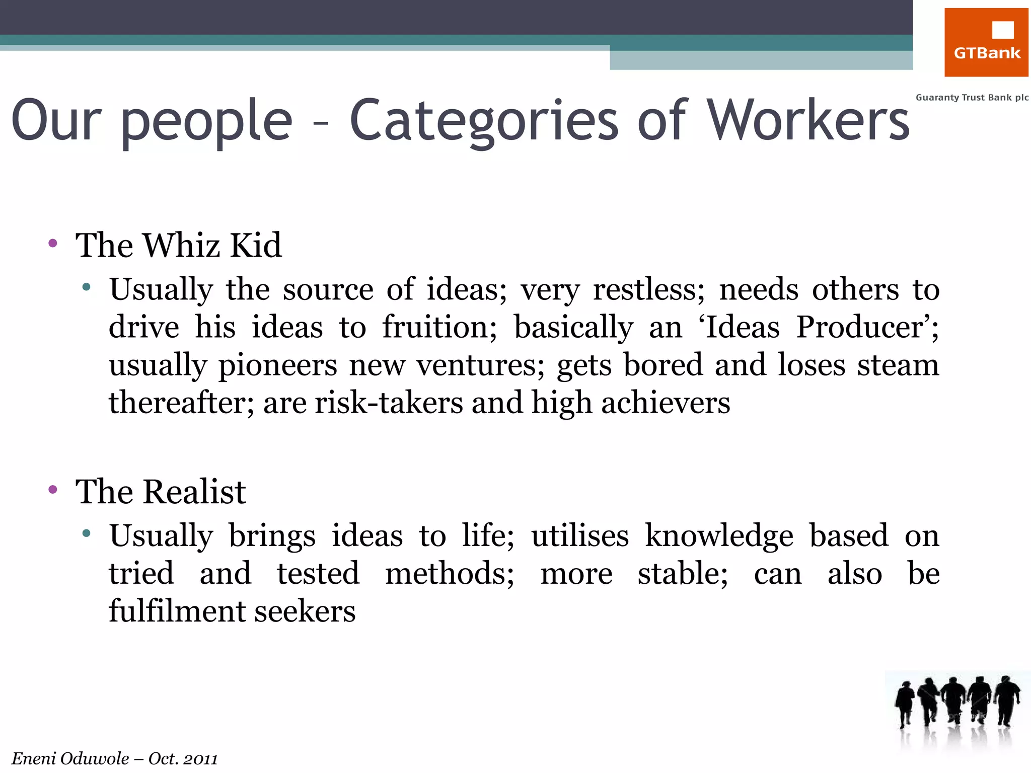 Our people – Categories of Workers The Whiz Kid Usually the source of ideas; very restless; needs others to drive his ideas to fruition; basically an ‘Ideas Producer’; usually pioneers new ventures; gets bored and loses steam thereafter; are risk-takers and high achievers The Realist Usually brings ideas to life; utilises knowledge based on tried and tested methods; more stable; can also be fulfilment seekers 