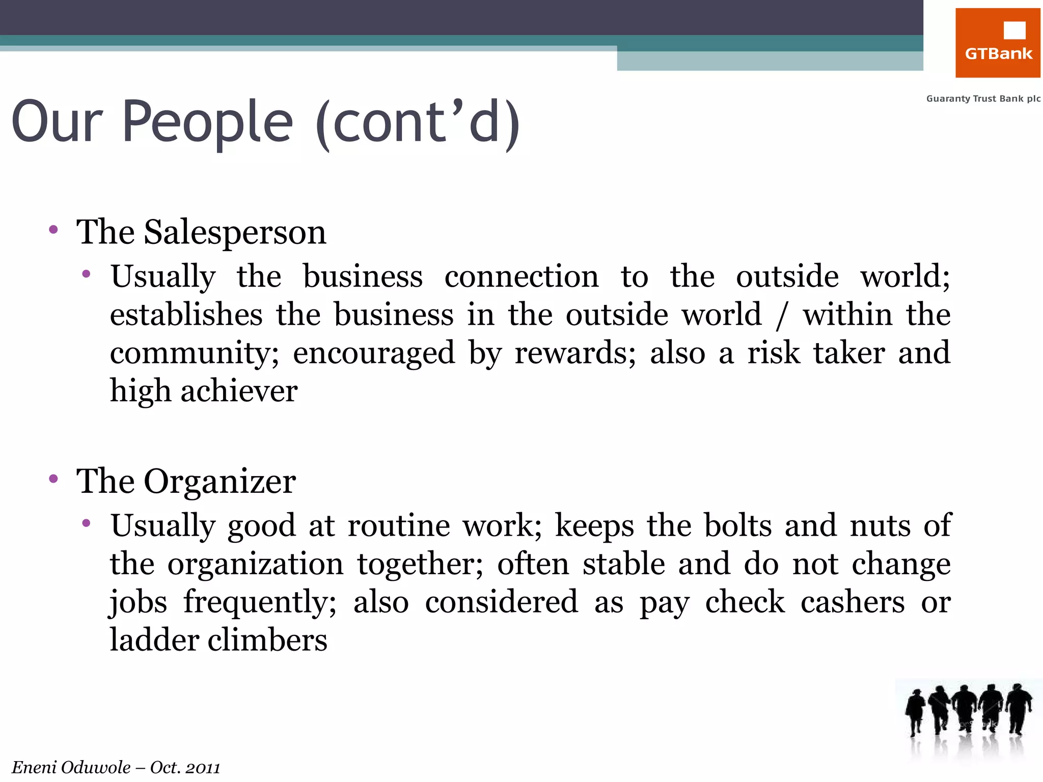 Our People (cont’d) The Salesperson Usually the business connection to the outside world; establishes the business in the outside world / within the community; encouraged by rewards; also a risk taker and high achiever The Organizer Usually good at routine work; keeps the bolts and nuts of the organization together; often stable and do not change jobs frequently; also considered as pay check cashers or ladder climbers  