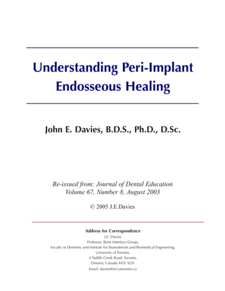 Understanding	Peri-Implant	
   Endosseous	Healing


  John	E.	Davies,	B.D.S.,	Ph.D.,	D.Sc.




    Re-issued from: Journal of Dental Education
         Volume 67, Number 8, August 2003

                            © 2005 J.E.Davies



                         Address	for	Correspondence
                                       J.E. Davies
                          Professor, Bone Interface Group,
   Faculty of Dentistry and Institute for Biomaterials and Biomedical Engineering,
                                 University of Toronto,
                           4 Taddle Creek Road, Toronto,
                             Ontario, Canada M5S 3G9.
                           Email: davies@ecf.utoronto.ca
 
