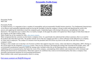 Personality Profile Essay
Personality Profile
MGT/360
Personality Profile
In modern business, it is important to have a mindset of sustainability and environmentally friendly business practices. Two fundamental characteristics
of an effective and sustainable leadership model are having the foresight of what the company is trying to attain and identifying the worth in the
process and supplying the leadership to reach the companies goals. Leadership begins with trusting in the process, and adhering to the steps
themselves. The single best way to achieve this is to lead by example. In this paper the author will explain how Marie Ziegler of John Deere help set
the company on the path it follows today.
Marie Ziegler has set the standard for John...show more content...
Marie recognized that the customers are the reason a company exists. As a good leader she understood that without customers, there is no need for
the products that John Deere provides. The product and the service that any company provides is a direct reflection of the dedication of a company,
its values and its employees. The conduct of a business from the president and CEO all the way down to the staff on the sales floor reflects a
company's values.
Strategy is what a leader uses to develop a set of actions to follow that supports long term visions, values and objectives (Desjardins, 2007). Strategy is
the crucial aspect for the integrated management system. There are key elements to developing the strategy that surrounds all the health, safety, and
environmental considerations required to fulfill the strategic plan. Included within this are the planning process, setting targets and objectives,
establishing and environmental policy that backs the vision of the company, contemplating which industry code of practices will be instituted, and
defining the framework for communication. When these aspects are combined, they create an environmental policy that states a company's base
principals and projected intentions for environmental performance.
Marie exhibits a take control type personality which is a strong
Get more content on HelpWriting.net
 