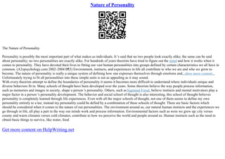 Nature of Personality
The Nature of Personality
Personality is possibly the most important part of what makes us individuals. It 's said that no two people look exactly alike; the same can be said
about personality; no two personalities are exactly alike. For hundreds of years theorists have tried to figure out the mind and how it works when it
comes to personality. They have devoted their lives to fitting our vast human personalities into groups defined by certain characteristics we all have in
common. (A2zpsychology.com 2002–2004 В¶3) Environment, instincts, and experiences in life all contribute to who we are and who we grow to
become. The nature of personality is really a unique system of defining how one expresses themselves through emotions and...show more content...
Unfortunately trying to fit all personalities into these simple units is not as appealing as it may sound.
With every theorists attempt to define the boundaries of personality it seems it becomes more difficult to understand where individuals unique and
diverse behaviors fit in. Many schools of thought have been developed over the years. Some theorists believe the way people process information,
such as memories and images in society, shape a person 's personality. Others, such asSigmund Freud, believe instincts and mental motivators play a
major factor in a person 's personality development. The behavior and social school of thought is also interesting, this school of thought believes
personality is completely learned through life experiences. Even with all the major schools of thought, not one of them seems to define my own
personality entirely to a tee; instead my personality could be defied by a combination of these schools of thought. There are basic factors which
should be considered when it comes to the nature of our personalities. The environment around us, our natural human instincts and the experiences we
go through in life, all play a part in the way our minds work and process information. Environmental factors such as were we grew up; city verses
county and warm climates verses cold climates; contribute to how we perceive the world and people around us. Human instincts such as the need to
obtain basic things to survive, like water, food
Get more content on HelpWriting.net
 