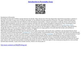 Introduction to Personality Essay
Introduction to Personality
Personality has been part of debate amongst theorists for decades. Many theories have been developed about what human personality is and how it
develops. Even after so many years of research and studies, no one definition has been agreed by all theorists. This paper will briefly talk about
different aspects of personality and what influence in the development of personality. A person's personality is made up with his or her interests,
attitude, behavioral patterns, social role, emotional responses and other traits that continue throughout a long period of time. Psychologists from
different parts of the world defined personality in variety of ways. However, personality theorists have not agreed on a...show more content...
Traits may be unique, common to some group, or shared by the entire species, but their pattern is different for every individual. Thus each person,
though like others in some ways, has a unique personality. Characteristics are unique qualities of an individual that include such attributes as
temperament, physique, and intelligence (Feist, J., & Feist, G., 2009).
Many theoretical approaches have been taken by theorists in the study of personality. Among the many contributors who developed theories about
personality was the German psychologist Sigmund Freud. He was the founder of psychoanalytic theory. Many found Freud's theory to be shocking and
controversial. However, his work was a great influence in the development of sociology,psychology, art and literature. The term psychoanalysis is used
to refer to many aspects of Freud's work and research, including Freudian therapy and the research methodology he used to develop his theories.
Freud relied heavily on his observations and case studies of his patients when he formed his theory of personality development. Before looking at
Freud's theory of personality, let's first understand his view of how the mind is organized. According to Freud, the mind can be divided into two main
parts. Such as, the conscious mind includes everything that people are aware of. This is the aspect of ones mental processing that he or she can think
and talk about rationally. A part of this includes memory, which is not always part of
Get more content on HelpWriting.net
 