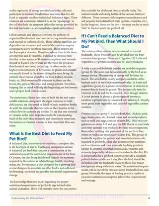 4Understanding Pet Bird Nutrition
in the regulation of energy metabolism in the cells and
participate in so many biochemical reactions that it is dif-
ficult to separate out their individual deficiency signs. These
vitamins are sometimes referred to as the “sparkplugs” in
the cell that help the enzymes utilize the energy provided by
the fuel nutrients (i.e., carbohydrates, lipids and protein).
Life in animals and plants arises from the millions of
organized biochemical reactions occurring simultaneously
each second in trillions of cells. These cellular reactions are
dependent on enzymes, and most of the enzymes require
assistance to carry out these reactions. These helpers are
the B-complex vitamins. Therefore, where there is life there
are enzymes and B-vitamins. It should be obvious then
that the richest source of B-vitamins in plants and animals
should be located where there are the most life processes
(biochemical reactions) occurring. In other words, the
highest concentrations of B-vitamins in plants and animals
are usually found in the tissues doing the most living. In
animals these tissues would be the liver, kidney, muscle,
brain, etc. Rich sources of B-vitamins in plants are the
leaves, the germ of the seed, and young sprouts. Therefore,
keeping this in mind will help the beginning pet bird owner
select proper food combinations.
The numerous cellular functions of both the fat and water
soluble vitamins, along with the signs common in their
deficiencies, are discussed in detail in basic nutrition books.
As with the minerals, the functions of the vitamins at the
cellular level in animals are similar. To say that one mineral
or vitamin is the most important in birds is misleading.
Each of the individual minerals and vitamins is important.
No mineral or vitamin is more or less important than any
other.
What Is the Best Diet to Feed My
Pet Bird?
A balanced diet, sometimes referred to as a complete diet,
is the best type of diet to feed to any companion animal.
A balanced pet bird diet contains a combination of the
nutrients to meet the nutritional requirements of the bird.
Of course, the diet being fed should furnish the nutrients
required by the animal as related to age, health, breeding
status, etc. For instance, a diet designed for a growing bird
or one designed to maintain an older bird is not sufficient
for breeding purposes because the nutritional requirements
change.
The knowledge that now exists regarding the proper
nutritional requirements of pet birds lags behind other
animal industries. There will probably never be one perfect
diet available for all the pet birds available today. The
nutrient needs and eating habits of the various birds are
different. Many commercial companies manufacture and
sell properly formulated bird diets (pellets, crumbles, etc.).
In the long run, these are the best - but may not be as much
“fun” to feed or watch the pet bird eat.
If I Can’t Feed a Balanced Diet to
My Pet Bird, Then What Should I
Do?
The nutrients that animals need are found in natural
feedstuffs. These feedstuffs can be divided into the four
common food groups. These are: (1) grains; (2) fruits and
vegetables; (3) protein sources; and (4) dairy products.
A wide variety of feedstuffs (seeds) are available in grains
(group 1). The seeds will be used mostly by the bird as an
energy source. The majority of energy will be from the
starch. The seed hull is mostly complex insoluble carbo-
hydrate and is of very little nutritional value. In fruits and
vegetables (group 2), a greater concentration of vitamins is
present than is found in grains. This is especially true for
vitamins A, E, K and the B-complex. Even though vitamin
A is not present in plants, a plant pigment known as
carotene is present and is converted into vitamin A. Usually,
most green leafy vegetables and colorful vegetables contain
carotene.
Protein sources (group 3) include beef, fish, chicken, pork,
eggs, beans, peas, etc. Animal tissue and animal products,
such as milk and eggs, contain vitamin B12. Only microor-
ganisms can make B12 and yes, the B12 that is in your body
and other animals was produced by these microorganisms.
Remember, nothing that grows out of the earth or flies,
swims or walks can synthesize vitamin B12. This group of
feedstuffs supplies the protein and essential amino acids
required by pet birds. Meat also contains other nutrients
such as vitamins and trace minerals. In dairy products
(group 4), protein, essential amino acids, vitamins and
minerals (especially calcium) are furnished in the diet. If it
is not possible for a pet bird owner to provide a complete-
pelleted-balanced diet each day, then the bird should be
furnished with the feedstuffs found in these four major
food groups along with fresh water. The nutritional require-
ments will be met if the bird eats some feedstuffs from each
group. Normally, this type of feeding practice results in
excessive nutrient consumption (above the requirement)
and wastage.
 