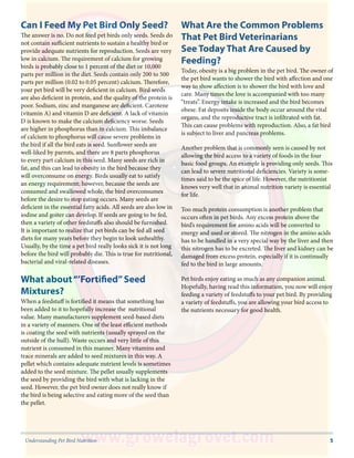 5Understanding Pet Bird Nutrition
Can I Feed My Pet Bird Only Seed?
The answer is no. Do not feed pet birds only seeds. Seeds do
not contain sufficient nutrients to sustain a healthy bird or
provide adequate nutrients for reproduction. Seeds are very
low in calcium. The requirement of calcium for growing
birds is probably close to 1 percent of the diet or 10,000
parts per million in the diet. Seeds contain only 200 to 500
parts per million (0.02 to 0.05 percent) calcium. Therefore,
your pet bird will be very deficient in calcium. Bird seeds
are also deficient in protein, and the quality of the protein is
poor. Sodium, zinc and manganese are deficient. Carotene
(vitamin A) and vitamin D are deficient. A lack of vitamin
D is known to make the calcium deficiency worse. Seeds
are higher in phosphorus than in calcium. This imbalance
of calcium to phosphorus will cause severe problems in
the bird if all the bird eats is seed. Sunflower seeds are
well-liked by parrots, and there are 8 parts phosphorus
to every part calcium in this seed. Many seeds are rich in
fat, and this can lead to obesity in the bird because they
will overconsume on energy. Birds usually eat to satisfy
an energy requirement; however, because the seeds are
consumed and swallowed whole, the bird overconsumes
before the desire to stop eating occurs. Many seeds are
deficient in the essential fatty acids. All seeds are also low in
iodine and goiter can develop. If seeds are going to be fed,
then a variety of other feedstuffs also should be furnished.
It is important to realize that pet birds can be fed all seed
diets for many years before they begin to look unhealthy.
Usually, by the time a pet bird really looks sick it is not long
before the bird will probably die. This is true for nutritional,
bacterial and viral-related diseases.
What about“’Fortified”Seed
Mixtures?
When a feedstuff is fortified it means that something has
been added to it to hopefully increase the nutritional
value. Many manufacturers supplement seed-based diets
in a variety of manners. One of the least efficient methods
is coating the seed with nutrients (usually sprayed on the
outside of the hull). Waste occurs and very little of this
nutrient is consumed in this manner. Many vitamins and
trace minerals are added to seed mixtures in this way. A
pellet which contains adequate nutrient levels is sometimes
added to the seed mixture. The pellet usually supplements
the seed by providing the bird with what is lacking in the
seed. However, the pet bird owner does not really know if
the bird is being selective and eating more of the seed than
the pellet.
What Are the Common Problems
That Pet Bird Veterinarians
See Today That Are Caused by
Feeding?
Today, obesity is a big problem in the pet bird. The owner of
the pet bird wants to shower the bird with affection and one
way to show affection is to shower the bird with love and
care. Many times the love is accompanied with too many
“treats”. Energy intake is increased and the bird becomes
obese. Fat deposits inside the body occur around the vital
organs, and the reproductive tract is infiltrated with fat.
This can cause problems with reproduction. Also, a fat bird
is subject to liver and pancreas problems.
Another problem that is commonly seen is caused by not
allowing the bird access to a variety of foods in the four
basic food groups. An example is providing only seeds. This
can lead to severe nutritional deficiencies. Variety is some-
times said to be the spice of life. However, the nutritionist
knows very well that in animal nutrition variety is essential
for life.
Too much protein consumption is another problem that
occurs often in pet birds. Any excess protein above the
bird’s requirement for amino acids will be converted to
energy and used or stored. The nitrogen in the amino acids
has to be handled in a very special way by the liver and then
this nitrogen has to be excreted. The liver and kidney can be
damaged from excess protein, especially if it is continually
fed to the bird in large amounts.
Pet birds enjoy eating as much as any companion animal.
Hopefully, having read this information, you now will enjoy
feeding a variety of feedstuffs to your pet bird. By providing
a variety of feedstuffs, you are allowing your bird access to
the nutrients necessary for good health.
 