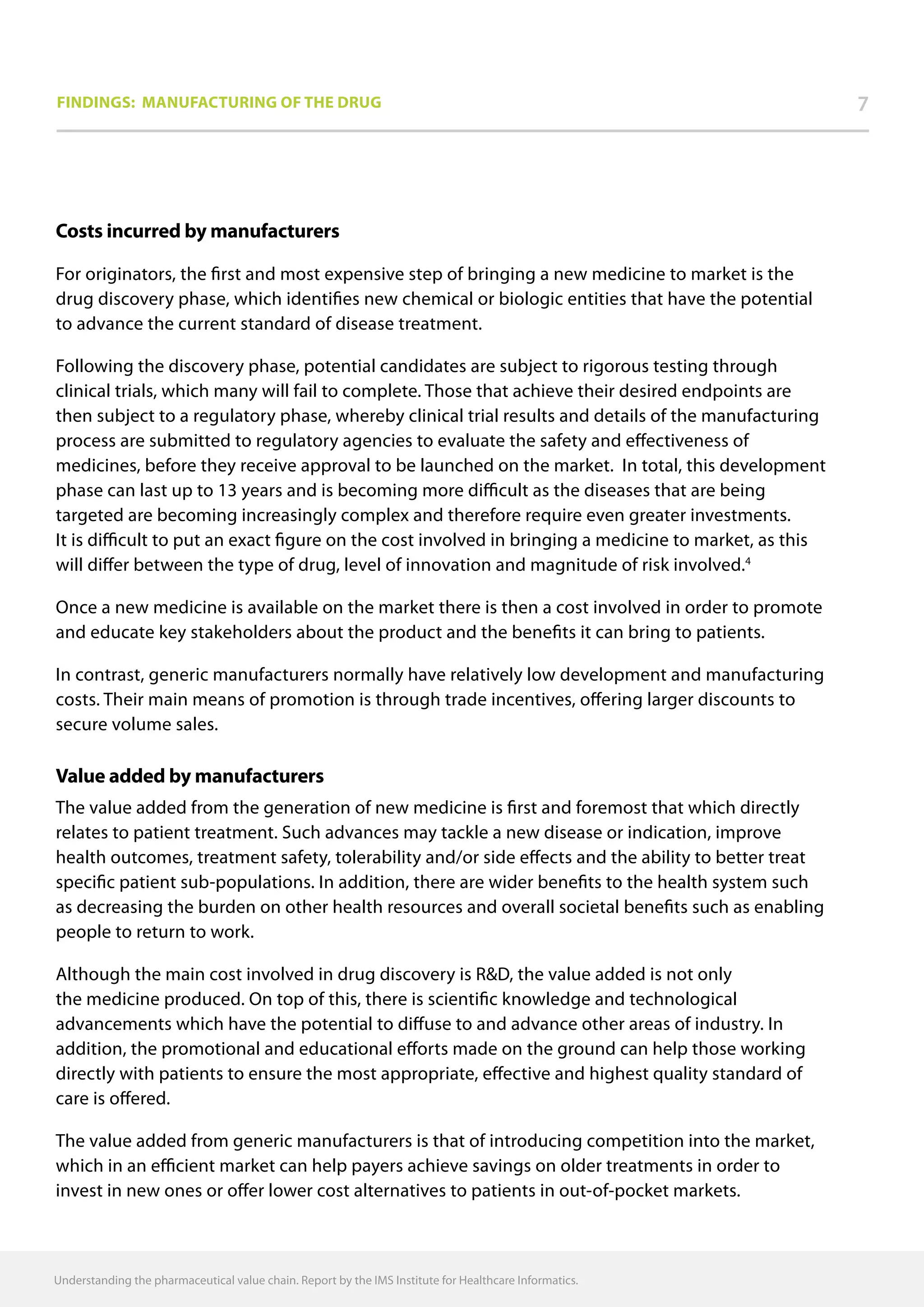 Understanding the pharmaceutical value chain. Report by the IMS Institute for Healthcare Informatics.
Costs incurred by manufacturers
For originators, the first and most expensive step of bringing a new medicine to market is the
drug discovery phase, which identifies new chemical or biologic entities that have the potential
to advance the current standard of disease treatment.
Following the discovery phase, potential candidates are subject to rigorous testing through
clinical trials, which many will fail to complete. Those that achieve their desired endpoints are
then subject to a regulatory phase, whereby clinical trial results and details of the manufacturing
process are submitted to regulatory agencies to evaluate the safety and effectiveness of
medicines, before they receive approval to be launched on the market. In total, this development
phase can last up to 13 years and is becoming more difficult as the diseases that are being
targeted are becoming increasingly complex and therefore require even greater investments.
It is difficult to put an exact figure on the cost involved in bringing a medicine to market, as this
will differ between the type of drug, level of innovation and magnitude of risk involved.4
Once a new medicine is available on the market there is then a cost involved in order to promote
and educate key stakeholders about the product and the benefits it can bring to patients.
In contrast, generic manufacturers normally have relatively low development and manufacturing
costs. Their main means of promotion is through trade incentives, offering larger discounts to
secure volume sales.
Value added by manufacturers
The value added from the generation of new medicine is first and foremost that which directly
relates to patient treatment. Such advances may tackle a new disease or indication, improve
health outcomes, treatment safety, tolerability and/or side effects and the ability to better treat
specific patient sub-populations. In addition, there are wider benefits to the health system such
as decreasing the burden on other health resources and overall societal benefits such as enabling
people to return to work.
Although the main cost involved in drug discovery is RD, the value added is not only
the medicine produced. On top of this, there is scientific knowledge and technological
advancements which have the potential to diffuse to and advance other areas of industry. In
addition, the promotional and educational efforts made on the ground can help those working
directly with patients to ensure the most appropriate, effective and highest quality standard of
care is offered.
The value added from generic manufacturers is that of introducing competition into the market,
which in an efficient market can help payers achieve savings on older treatments in order to
invest in new ones or offer lower cost alternatives to patients in out-of-pocket markets.
7Findings: Manufacturing of the drug
 