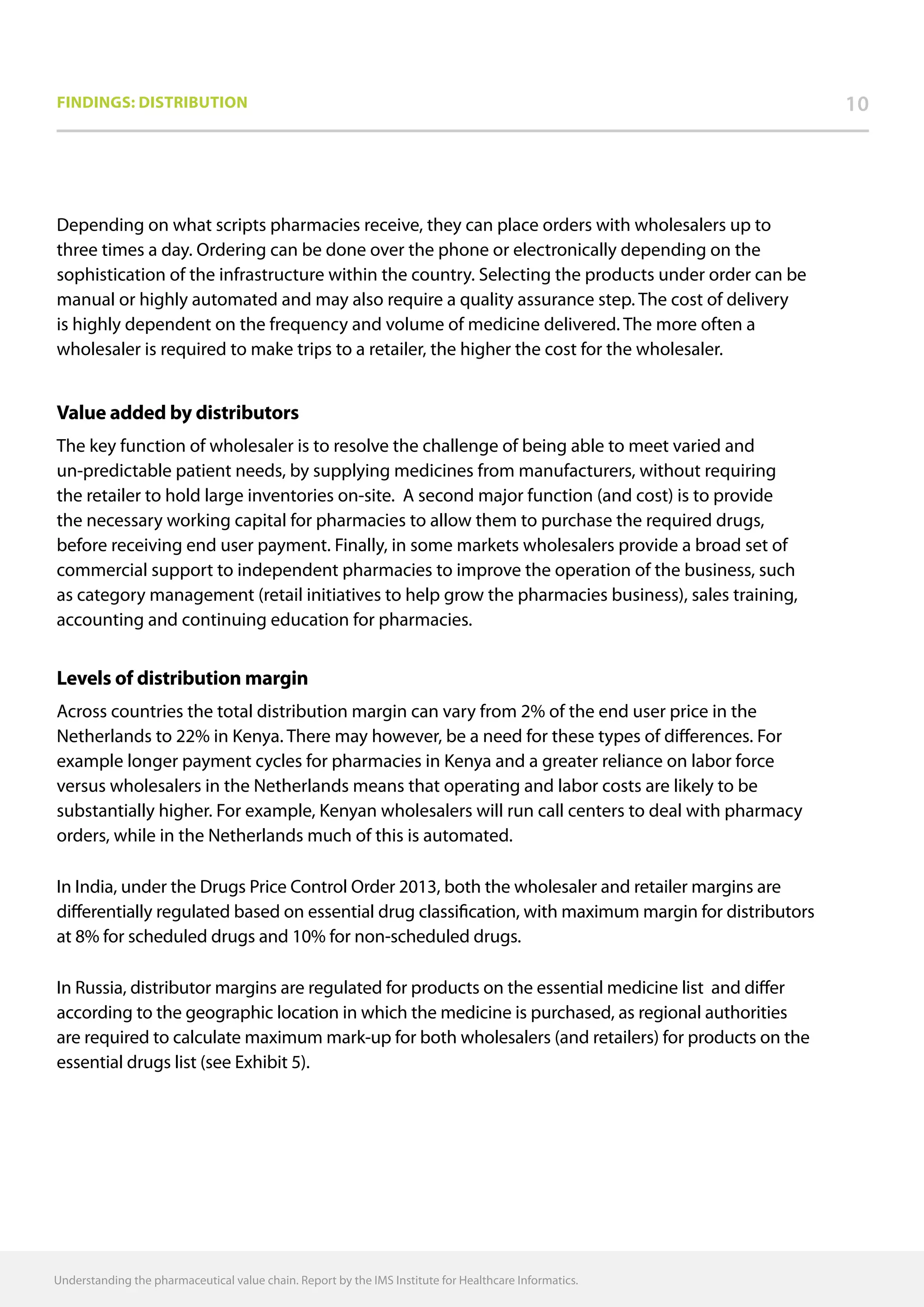 Findings: DISTRIBUTION 10
Depending on what scripts pharmacies receive, they can place orders with wholesalers up to
three times a day. Ordering can be done over the phone or electronically depending on the
sophistication of the infrastructure within the country. Selecting the products under order can be
manual or highly automated and may also require a quality assurance step. The cost of delivery
is highly dependent on the frequency and volume of medicine delivered. The more often a
wholesaler is required to make trips to a retailer, the higher the cost for the wholesaler.
Value added by distributors
The key function of wholesaler is to resolve the challenge of being able to meet varied and
un-predictable patient needs, by supplying medicines from manufacturers, without requiring
the retailer to hold large inventories on-site. A second major function (and cost) is to provide
the necessary working capital for pharmacies to allow them to purchase the required drugs,
before receiving end user payment. Finally, in some markets wholesalers provide a broad set of
commercial support to independent pharmacies to improve the operation of the business, such
as category management (retail initiatives to help grow the pharmacies business), sales training,
accounting and continuing education for pharmacies.
Levels of distribution margin
Across countries the total distribution margin can vary from 2% of the end user price in the
Netherlands to 22% in Kenya. There may however, be a need for these types of differences. For
example longer payment cycles for pharmacies in Kenya and a greater reliance on labor force
versus wholesalers in the Netherlands means that operating and labor costs are likely to be
substantially higher. For example, Kenyan wholesalers will run call centers to deal with pharmacy
orders, while in the Netherlands much of this is automated.
In India, under the Drugs Price Control Order 2013, both the wholesaler and retailer margins are
differentially regulated based on essential drug classification, with maximum margin for distributors
at 8% for scheduled drugs and 10% for non-scheduled drugs.
In Russia, distributor margins are regulated for products on the essential medicine list and differ
according to the geographic location in which the medicine is purchased, as regional authorities
are required to calculate maximum mark-up for both wholesalers (and retailers) for products on the
essential drugs list (see Exhibit 5).
Understanding the pharmaceutical value chain. Report by the IMS Institute for Healthcare Informatics.
 