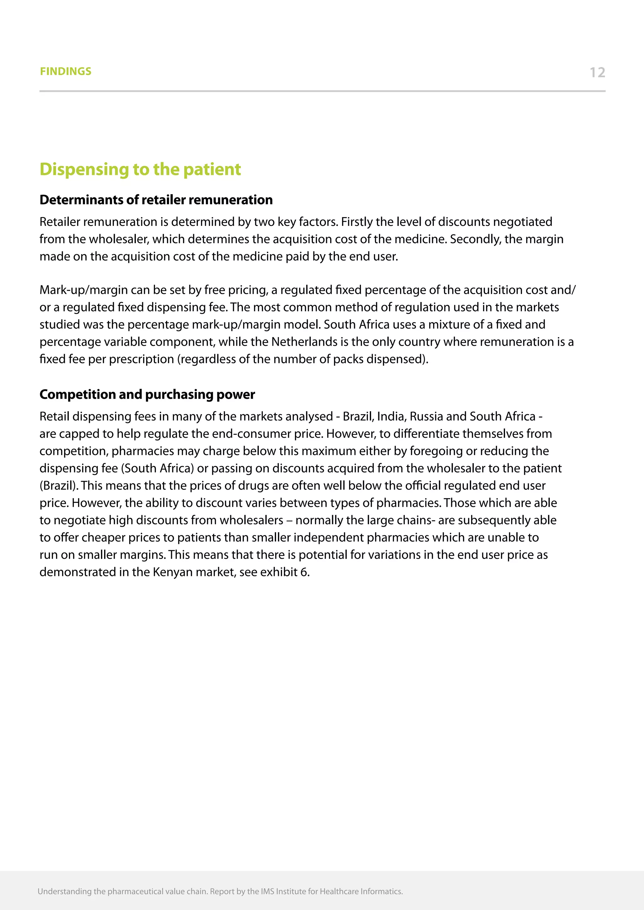 Understanding the pharmaceutical value chain. Report by the IMS Institute for Healthcare Informatics.
1212Findings
Dispensing to the patient
Determinants of retailer remuneration
Retailer remuneration is determined by two key factors. Firstly the level of discounts negotiated
from the wholesaler, which determines the acquisition cost of the medicine. Secondly, the margin
made on the acquisition cost of the medicine paid by the end user.
Mark-up/margin can be set by free pricing, a regulated fixed percentage of the acquisition cost and/
or a regulated fixed dispensing fee. The most common method of regulation used in the markets
studied was the percentage mark-up/margin model. South Africa uses a mixture of a fixed and
percentage variable component, while the Netherlands is the only country where remuneration is a
fixed fee per prescription (regardless of the number of packs dispensed).
Competition and purchasing power
Retail dispensing fees in many of the markets analysed - Brazil, India, Russia and South Africa -
are capped to help regulate the end-consumer price. However, to differentiate themselves from
competition, pharmacies may charge below this maximum either by foregoing or reducing the
dispensing fee (South Africa) or passing on discounts acquired from the wholesaler to the patient
(Brazil). This means that the prices of drugs are often well below the official regulated end user
price. However, the ability to discount varies between types of pharmacies. Those which are able
to negotiate high discounts from wholesalers – normally the large chains- are subsequently able
to offer cheaper prices to patients than smaller independent pharmacies which are unable to
run on smaller margins. This means that there is potential for variations in the end user price as
demonstrated in the Kenyan market, see exhibit 6.
 