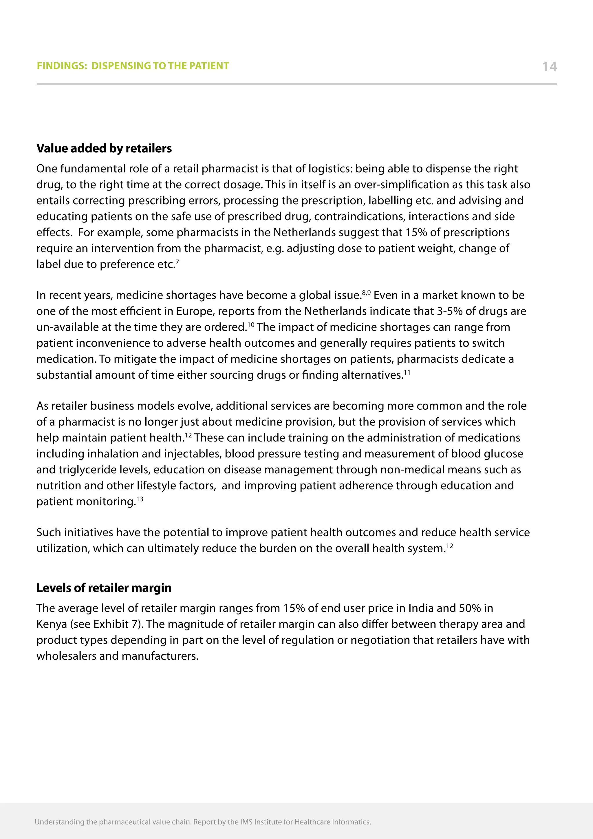 Understanding the pharmaceutical value chain. Report by the IMS Institute for Healthcare Informatics.
Findings: Dispensing to the patient 14
Value added by retailers
One fundamental role of a retail pharmacist is that of logistics: being able to dispense the right
drug, to the right time at the correct dosage. This in itself is an over-simplification as this task also
entails correcting prescribing errors, processing the prescription, labelling etc. and advising and
educating patients on the safe use of prescribed drug, contraindications, interactions and side
effects. For example, some pharmacists in the Netherlands suggest that 15% of prescriptions
require an intervention from the pharmacist, e.g. adjusting dose to patient weight, change of
label due to preference etc.7
In recent years, medicine shortages have become a global issue.8,9
Even in a market known to be
one of the most efficient in Europe, reports from the Netherlands indicate that 3-5% of drugs are
un-available at the time they are ordered.10
The impact of medicine shortages can range from
patient inconvenience to adverse health outcomes and generally requires patients to switch
medication. To mitigate the impact of medicine shortages on patients, pharmacists dedicate a
substantial amount of time either sourcing drugs or finding alternatives.11
As retailer business models evolve, additional services are becoming more common and the role
of a pharmacist is no longer just about medicine provision, but the provision of services which
help maintain patient health.12
These can include training on the administration of medications
including inhalation and injectables, blood pressure testing and measurement of blood glucose
and triglyceride levels, education on disease management through non-medical means such as
nutrition and other lifestyle factors, and improving patient adherence through education and
patient monitoring.13
Such initiatives have the potential to improve patient health outcomes and reduce health service
utilization, which can ultimately reduce the burden on the overall health system.12
Levels of retailer margin
The average level of retailer margin ranges from 15% of end user price in India and 50% in
Kenya (see Exhibit 7). The magnitude of retailer margin can also differ between therapy area and
product types depending in part on the level of regulation or negotiation that retailers have with
wholesalers and manufacturers.
 
