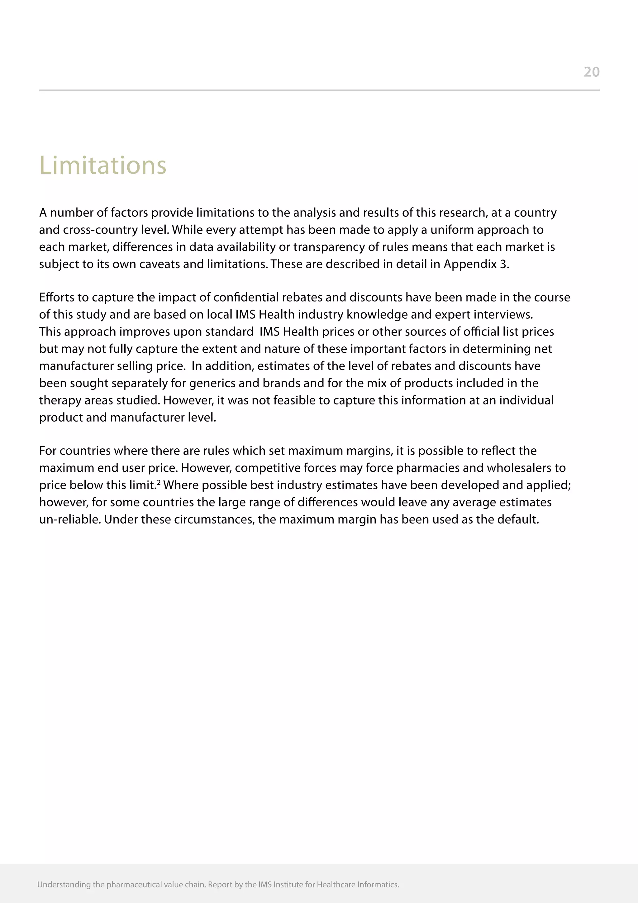20
Limitations
A number of factors provide limitations to the analysis and results of this research, at a country
and cross-country level. While every attempt has been made to apply a uniform approach to
each market, differences in data availability or transparency of rules means that each market is
subject to its own caveats and limitations. These are described in detail in Appendix 3.
Efforts to capture the impact of confidential rebates and discounts have been made in the course
of this study and are based on local IMS Health industry knowledge and expert interviews.
This approach improves upon standard IMS Health prices or other sources of official list prices
but may not fully capture the extent and nature of these important factors in determining net
manufacturer selling price. In addition, estimates of the level of rebates and discounts have
been sought separately for generics and brands and for the mix of products included in the
therapy areas studied. However, it was not feasible to capture this information at an individual
product and manufacturer level.
For countries where there are rules which set maximum margins, it is possible to reflect the
maximum end user price. However, competitive forces may force pharmacies and wholesalers to
price below this limit.2
Where possible best industry estimates have been developed and applied;
however, for some countries the large range of differences would leave any average estimates
un-reliable. Under these circumstances, the maximum margin has been used as the default.
Understanding the pharmaceutical value chain. Report by the IMS Institute for Healthcare Informatics.
 
