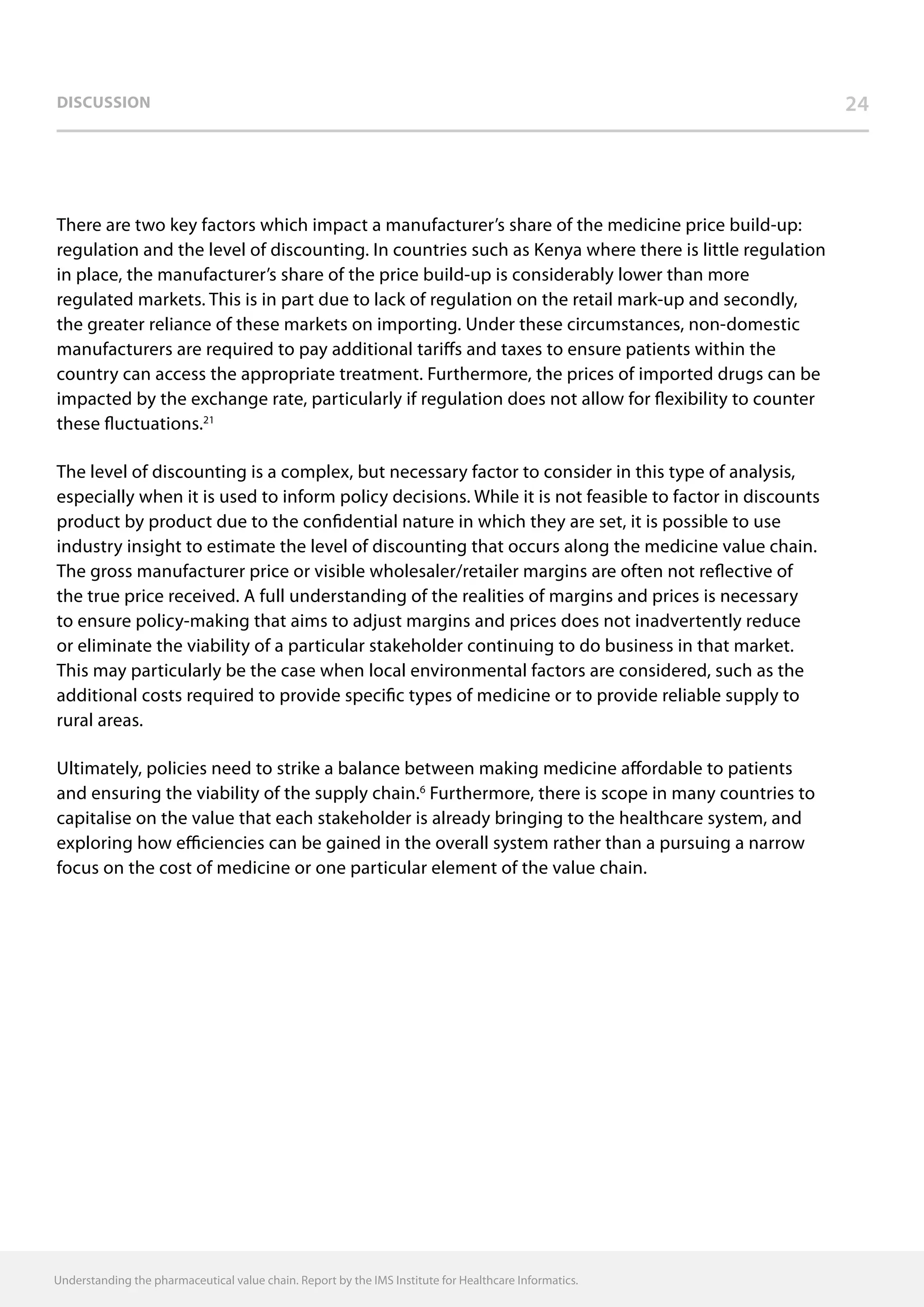 Discussion 24
There are two key factors which impact a manufacturer’s share of the medicine price build-up:
regulation and the level of discounting. In countries such as Kenya where there is little regulation
in place, the manufacturer’s share of the price build-up is considerably lower than more
regulated markets. This is in part due to lack of regulation on the retail mark-up and secondly,
the greater reliance of these markets on importing. Under these circumstances, non-domestic
manufacturers are required to pay additional tariffs and taxes to ensure patients within the
country can access the appropriate treatment. Furthermore, the prices of imported drugs can be
impacted by the exchange rate, particularly if regulation does not allow for flexibility to counter
these fluctuations.21
The level of discounting is a complex, but necessary factor to consider in this type of analysis,
especially when it is used to inform policy decisions. While it is not feasible to factor in discounts
product by product due to the confidential nature in which they are set, it is possible to use
industry insight to estimate the level of discounting that occurs along the medicine value chain.
The gross manufacturer price or visible wholesaler/retailer margins are often not reflective of
the true price received. A full understanding of the realities of margins and prices is necessary
to ensure policy-making that aims to adjust margins and prices does not inadvertently reduce
or eliminate the viability of a particular stakeholder continuing to do business in that market.
This may particularly be the case when local environmental factors are considered, such as the
additional costs required to provide specific types of medicine or to provide reliable supply to
rural areas.
Ultimately, policies need to strike a balance between making medicine affordable to patients
and ensuring the viability of the supply chain.6
Furthermore, there is scope in many countries to
capitalise on the value that each stakeholder is already bringing to the healthcare system, and
exploring how efficiencies can be gained in the overall system rather than a pursuing a narrow
focus on the cost of medicine or one particular element of the value chain.
Understanding the pharmaceutical value chain. Report by the IMS Institute for Healthcare Informatics.
 