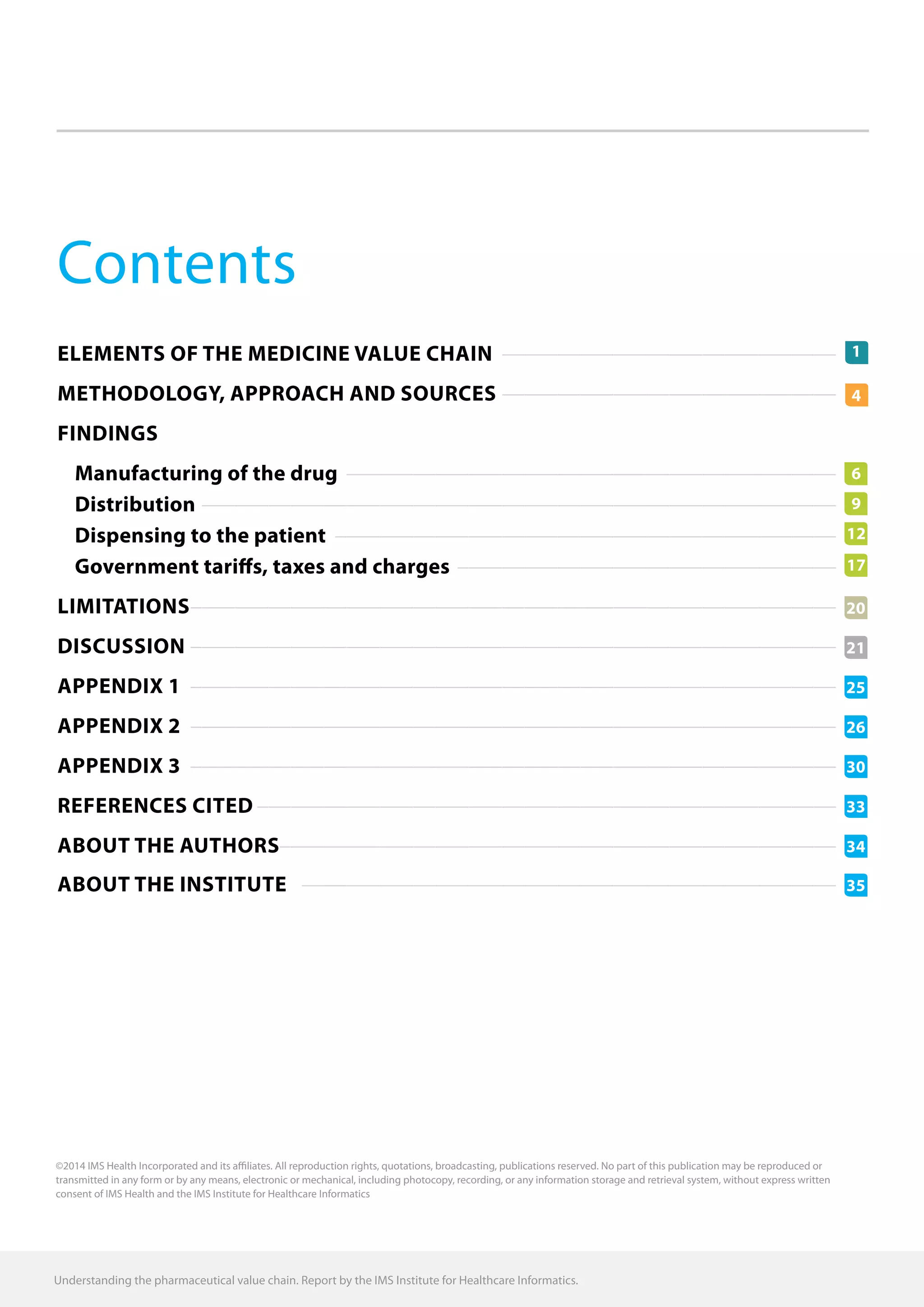 Contents
Elements of the medicine value chain������������������������������
Methodology, APPROACH AND SOURCES ������������������������������
FINDINGS
Manufacturing of the drug��������������������������������������������
Distribution���������������������������������������������������������
Dispensing to the patient���������������������������������������������
Government tariffs, taxes and charges����������������������������������
Limitations����������������������������������������������������������
Discussion����������������������������������������������������������
APPENDIX 1����������������������������������������������������������
APPENDIX 2����������������������������������������������������������
Appendix 3����������������������������������������������������������
References cited����������������������������������������������������
About the authors��������������������������������������������������
About the Institute ������������������������������������������������
34
20
21
30
25
33
26
35
1
4
©2014 IMS Health Incorporated and its affiliates. All reproduction rights, quotations, broadcasting, publications reserved. No part of this publication may be reproduced or
transmitted in any form or by any means, electronic or mechanical, including photocopy, recording, or any information storage and retrieval system, without express written
consent of IMS Health and the IMS Institute for Healthcare Informatics
Understanding the pharmaceutical value chain. Report by the IMS Institute for Healthcare Informatics.
6
9
12
17
 