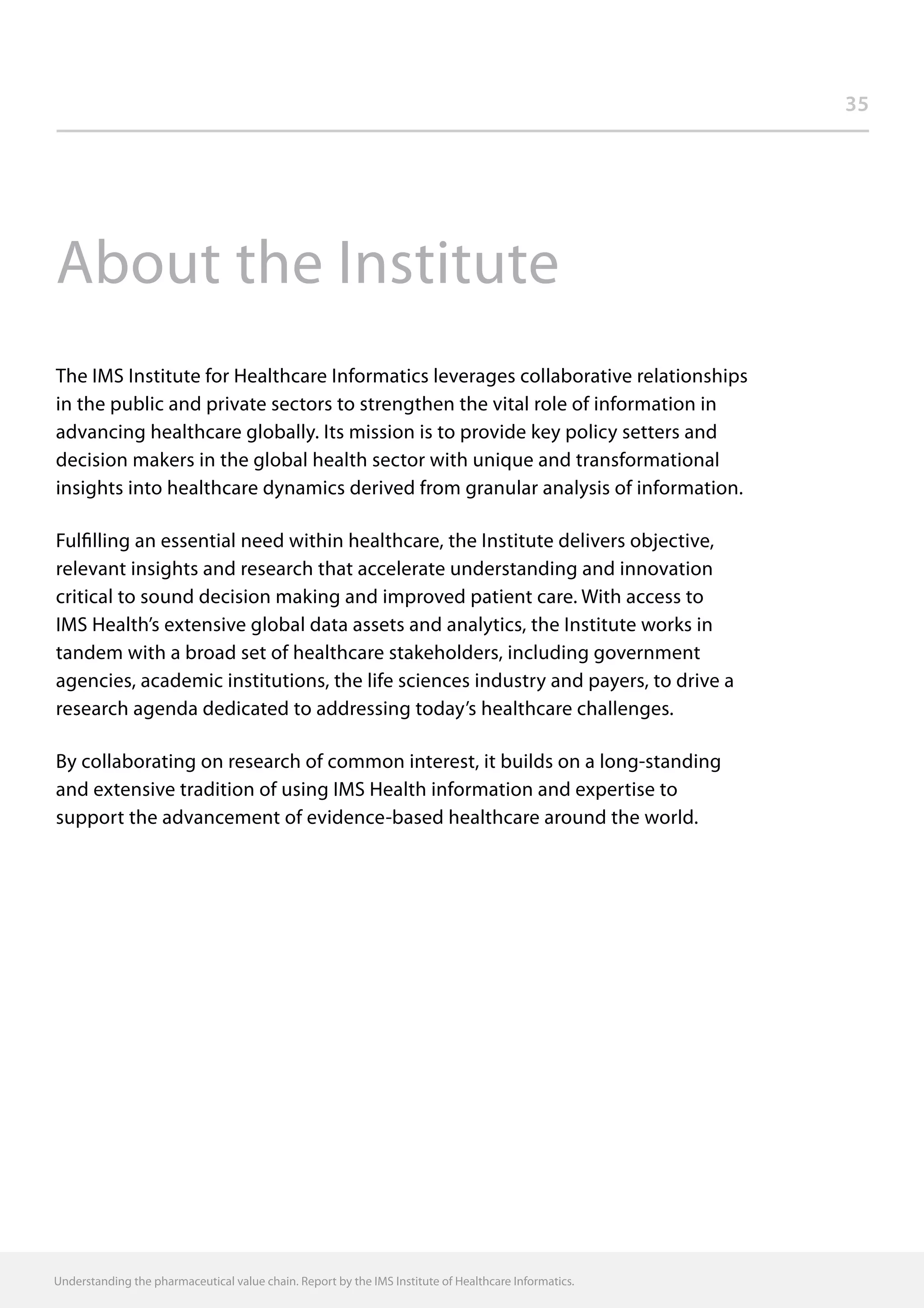 35
Understanding the pharmaceutical value chain. Report by the IMS Institute of Healthcare Informatics.
About the Institute
The IMS Institute for Healthcare Informatics leverages collaborative relationships
in the public and private sectors to strengthen the vital role of information in
advancing healthcare globally. Its mission is to provide key policy setters and
decision makers in the global health sector with unique and transformational
insights into healthcare dynamics derived from granular analysis of information.
Fulfilling an essential need within healthcare, the Institute delivers objective,
relevant insights and research that accelerate understanding and innovation
critical to sound decision making and improved patient care. With access to
IMS Health’s extensive global data assets and analytics, the Institute works in
tandem with a broad set of healthcare stakeholders, including government
agencies, academic institutions, the life sciences industry and payers, to drive a
research agenda dedicated to addressing today’s healthcare challenges.
By collaborating on research of common interest, it builds on a long-standing
and extensive tradition of using IMS Health information and expertise to
support the advancement of evidence-based healthcare around the world.
 