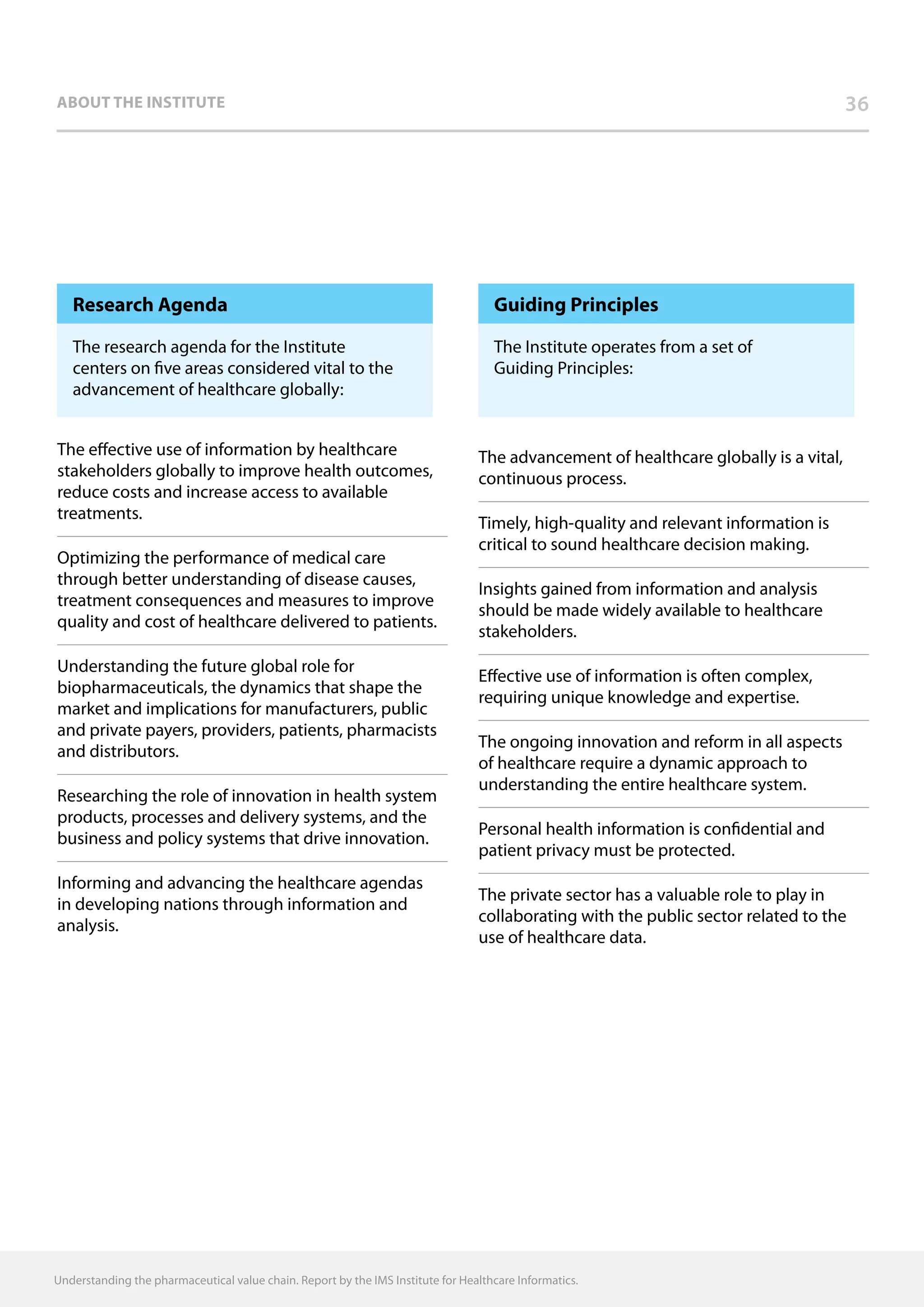 36about the institute
Research Agenda
The research agenda for the Institute
centers on five areas considered vital to the
advancement of healthcare globally:
The effective use of information by healthcare
stakeholders globally to improve health outcomes,
reduce costs and increase access to available
treatments.
Optimizing the performance of medical care
through better understanding of disease causes,
treatment consequences and measures to improve
quality and cost of healthcare delivered to patients.
Understanding the future global role for
biopharmaceuticals, the dynamics that shape the
market and implications for manufacturers, public
and private payers, providers, patients, pharmacists
and distributors.
Researching the role of innovation in health system
products, processes and delivery systems, and the
business and policy systems that drive innovation.
Informing and advancing the healthcare agendas
in developing nations through information and
analysis.
Guiding Principles
The Institute operates from a set of
Guiding Principles:
The advancement of healthcare globally is a vital,
continuous process.
Timely, high-quality and relevant information is
critical to sound healthcare decision making.
Insights gained from information and analysis
should be made widely available to healthcare
stakeholders.
Effective use of information is often complex,
requiring unique knowledge and expertise.
The ongoing innovation and reform in all aspects
of healthcare require a dynamic approach to
understanding the entire healthcare system.
Personal health information is confidential and
patient privacy must be protected.
The private sector has a valuable role to play in
collaborating with the public sector related to the
use of healthcare data.
Understanding the pharmaceutical value chain. Report by the IMS Institute for Healthcare Informatics.
 