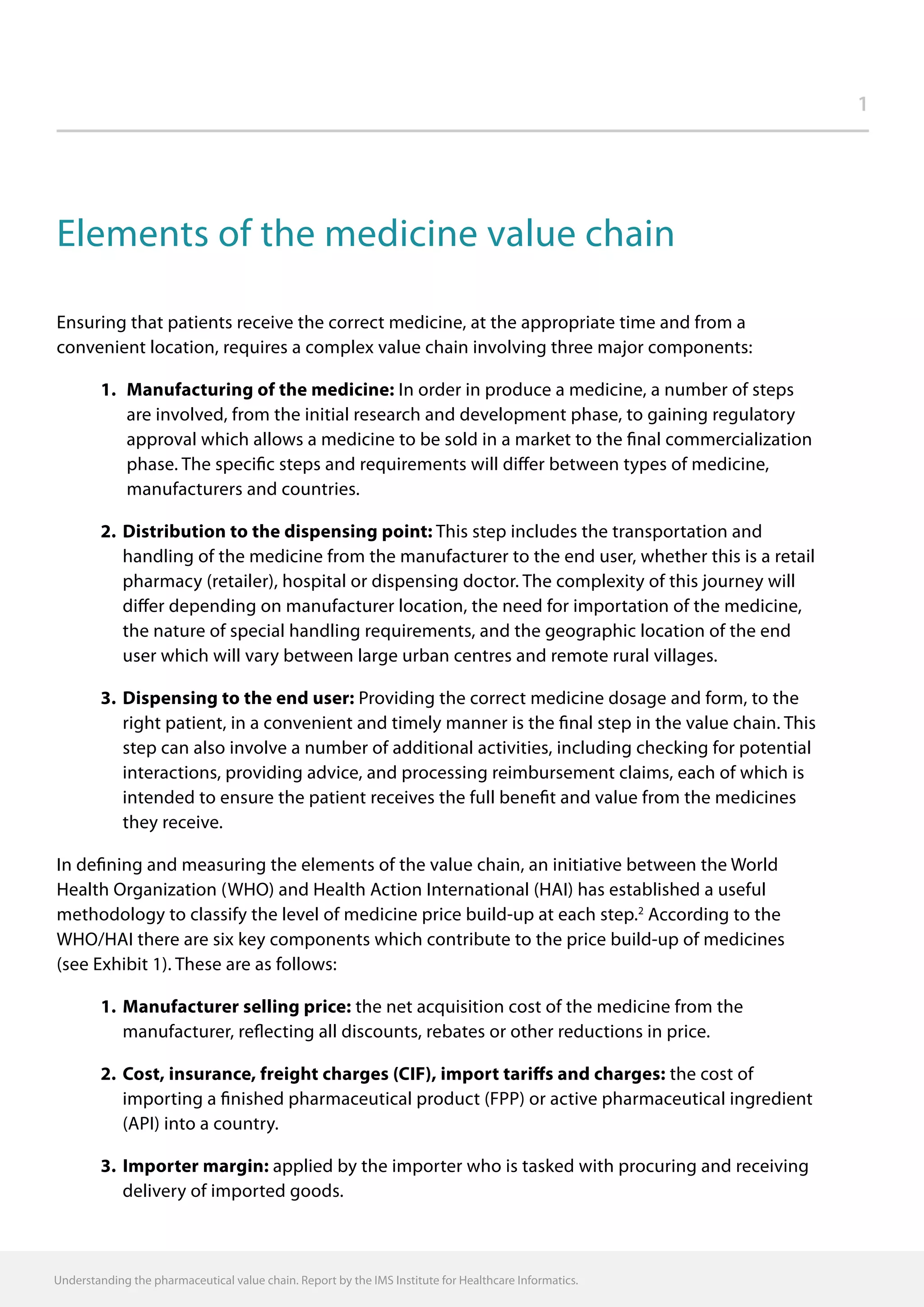 Understanding the pharmaceutical value chain. Report by the IMS Institute for Healthcare Informatics.
1
Elements of the medicine value chain
Ensuring that patients receive the correct medicine, at the appropriate time and from a
convenient location, requires a complex value chain involving three major components:
		 1.	 Manufacturing of the medicine: In order in produce a medicine, a number of steps
are involved, from the initial research and development phase, to gaining regulatory
approval which allows a medicine to be sold in a market to the final commercialization
phase. The specific steps and requirements will differ between types of medicine,
manufacturers and countries.
		 2.	Distribution to the dispensing point: This step includes the transportation and
handling of the medicine from the manufacturer to the end user, whether this is a retail
pharmacy (retailer), hospital or dispensing doctor. The complexity of this journey will
differ depending on manufacturer location, the need for importation of the medicine,
the nature of special handling requirements, and the geographic location of the end
user which will vary between large urban centres and remote rural villages.
		 3.	Dispensing to the end user: Providing the correct medicine dosage and form, to the
right patient, in a convenient and timely manner is the final step in the value chain. This
step can also involve a number of additional activities, including checking for potential
interactions, providing advice, and processing reimbursement claims, each of which is
intended to ensure the patient receives the full benefit and value from the medicines
they receive.
In defining and measuring the elements of the value chain, an initiative between the World
Health Organization (WHO) and Health Action International (HAI) has established a useful
methodology to classify the level of medicine price build-up at each step.2
According to the
WHO/HAI there are six key components which contribute to the price build-up of medicines
(see Exhibit 1). These are as follows:
		 1.	Manufacturer selling price: the net acquisition cost of the medicine from the
manufacturer, reflecting all discounts, rebates or other reductions in price.
		 2.	Cost, insurance, freight charges (CIF), import tariffs and charges: the cost of
importing a finished pharmaceutical product (FPP) or active pharmaceutical ingredient
(API) into a country.
		 3.	Importer margin: applied by the importer who is tasked with procuring and receiving
delivery of imported goods.
 